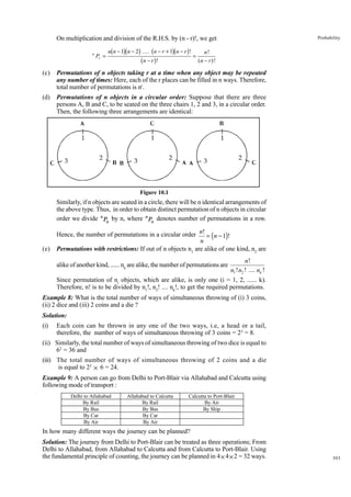 On multiplication and division of the R.H.S. by (n - r)!, we get
n

Pr =

b gb g b
bn − r g !

gb g

n n − 1 n − 2 .... n − r + 1 n − r !

=

Probability

n!
(n − r )!

(c)

Permutations of n objects taking r at a time when any object may be repeated
any number of times: Here, each of the r places can be filled in n ways. Therefore,
total number of permutations is nr.

(d)

Permutations of n objects in a circular order: Suppose that there are three
persons A, B and C, to be seated on the three chairs 1, 2 and 3, in a circular order.
Then, the following three arrangements are identical:

Figure 10.1

Similarly, if n objects are seated in a circle, there will be n identical arrangements of
the above type. Thus, in order to obtain distinct permutation of n objects in circular
order we divide n Pn by n, where n Pn denotes number of permutations in a row.

(e)

Hence, the number of permutations in a circular order n! = (n − 1)!
n
Permutations with restrictions: If out of n objects n1 are alike of one kind, n2 are

n!
n1 ! n2 ! .... nk !
Since permutation of ni objects, which are alike, is only one (i = 1, 2, ...... k).
Therefore, n! is to be divided by n1!, n2! .... nk!, to get the required permutations.
alike of another kind, ...... nk are alike, the number of permutations are

Example 8: What is the total number of ways of simultaneous throwing of (i) 3 coins,
(ii) 2 dice and (iii) 2 coins and a die ?
Solution:
(i)

Each coin can be thrown in any one of the two ways, i.e, a head or a tail,
therefore, the number of ways of simultaneous throwing of 3 coins = 23 = 8.

(ii) Similarly, the total number of ways of simultaneous throwing of two dice is equal to
62 = 36 and
(iii) The total number of ways of simultaneous throwing of 2 coins and a die
is equal to 22 × 6 = 24.
Example 9: A person can go from Delhi to Port-Blair via Allahabad and Calcutta using
following mode of transport :
Delhi to Allahabad
By Rail
By Bus
By Car
By Air

Allahabad to Calcutta
By Rail
By Bus
By Car
By Air

Calcutta to Port-Blair
By Air
By Ship

In how many different ways the journey can be planned?
Solution: The journey from Delhi to Port-Blair can be treated as three operations; From
Delhi to Allahabad, from Allahabad to Calcutta and from Calcutta to Port-Blair. Using
the fundamental principle of counting, the journey can be planned in 4 × 4 × 2 = 32 ways.

303

 