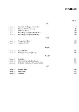 CONTENTS

Page No.
Unit -I
Lesson 1
Lesson 2
Lesson 3
Lesson 4
Lesson 5

Quantitative Techniques – Introduction
Measures of Central Tendency
Mathematical Model
Linear Programming: Graphical Method
Linear Programming: Simplex Method

7
24
110
119
143
Unit -II

Lesson 6
Lesson 7

Transportation Model
Assignment Model

167
209

Unit -III
Lesson 8
Lesson 9

Network Model
Waiting Model (Queuing Theory)

241
272
Unit -IV

Lesson 10
Lesson 11
Lesson 12

Probability
Theoretical Probability Distributions
Probability Distribution of a Random Variable

299
359
409
Unit-V

Lesson 13
Lesson 14
Lesson 15

Inventory Model
Game Theory
Simulation

449
472
495

 