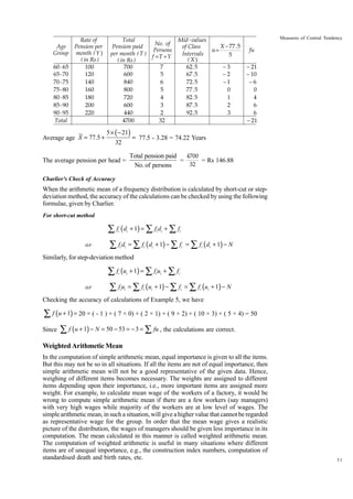 Age
Group
60 - 65
65 - 70
70 - 75
75 - 80
80 - 85
85 - 90
90 - 95
Total

Rate of
Pension per
month ( Y )
( in Rs )
100
120
140
160
180
200
220

Average age X = 77.5 +

Total
Pension paid
per month ( T )
( in Rs )
700
600
840
800
720
600
440
4700

5 × ( − 21)
32

No . of
Persons
f =T ÷Y
7
5
6
5
4
3
2
32

Mid - values
X − 77 . 5
of Class
u=
Intervals
5
(X)
62 . 5
−3
67 . 5
−2
72 . 5
−1
77 . 5
0
82 . 5
1
87 . 5
2
92 . 5
3

Measures of Central Tendency

fu
− 21
− 10
−6
0
4
6
6
− 21

= 77.5 - 3.28 = 74.22 Years

Total pension paid
4700
=
= Rs 146.88
32
No. of persons

The average pension per head =
Charlier's Check of Accuracy

When the arithmetic mean of a frequency distribution is calculated by short-cut or stepdeviation method, the accuracy of the calculations can be checked by using the following
formulae, given by Charlier.
For short-cut method

∑ f (d
i

or

i

+ 1) = ∑ fi di + ∑ fi

∑ f d = ∑ f (d
i

i

i

i

+ 1) − ∑ fi = ∑ fi ( di + 1) − N

Similarly, for step-deviation method

∑ f (u
i

or

i

+ 1) = ∑ fi ui + ∑ fi

∑ f u = ∑ f (u
i i

i

i

+ 1) − ∑ fi = ∑ fi (ui + 1) − N

Checking the accuracy of calculations of Example 5, we have

∑ f (u + 1) = 20 × ( - 1 ) + ( 7 × 0) + ( 2 × 1) + ( 9 × 2) + ( 10 × 3) + ( 5 × 4) = 50
Since

∑ f (u + 1) − N = 50 − 53 = − 3 = ∑ fu , the calculations are correct.

Weighted Arithmetic Mean
In the computation of simple arithmetic mean, equal importance is given to all the items.
But this may not be so in all situations. If all the items are not of equal importance, then
simple arithmetic mean will not be a good representative of the given data. Hence,
weighing of different items becomes necessary. The weights are assigned to different
items depending upon their importance, i.e., more important items are assigned more
weight. For example, to calculate mean wage of the workers of a factory, it would be
wrong to compute simple arithmetic mean if there are a few workers (say managers)
with very high wages while majority of the workers are at low level of wages. The
simple arithmetic mean, in such a situation, will give a higher value that cannot be regarded
as representative wage for the group. In order that the mean wage gives a realistic
picture of the distribution, the wages of managers should be given less importance in its
computation. The mean calculated in this manner is called weighted arithmetic mean.
The computation of weighted arithmetic is useful in many situations where different
items are of unequal importance, e.g., the construction index numbers, computation of
standardised death and birth rates, etc.

31

 