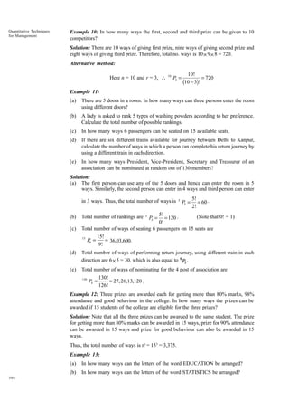 Quantitative Techniques
for Management

Example 10: In how many ways the first, second and third prize can be given to 10
competitors?
Solution: There are 10 ways of giving first prize, nine ways of giving second prize and
eight ways of giving third prize. Therefore, total no. ways is 10 × 9 × 8 = 720.
Alternative method:
Here n = 10 and r = 3, 

10

P3 =

10!
= 720
(10 - 3)!

Example 11:
(a)

There are 5 doors in a room. In how many ways can three persons enter the room
using different doors?

(b)

A lady is asked to rank 5 types of washing powders according to her preference.
Calculate the total number of possible rankings.

(c)

In how many ways 6 passengers can be seated on 15 available seats.

(d)

If there are six different trains available for journey between Delhi to Kanpur,
calculate the number of ways in which a person can complete his return journey by
using a different train in each direction.

(e)

In how many ways President, Vice-President, Secretary and Treasurer of an
association can be nominated at random out of 130 members?

Solution:
(a) The first person can use any of the 5 doors and hence can enter the room in 5
ways. Similarly, the second person can enter in 4 ways and third person can enter
in 3 ways. Thus, the total number of ways is
(b)
(c)

5

P3 =

5!
= 60 .
2!

5!
(Note that 0! = 1)
= 120 .
0!
Total number of ways of seating 6 passengers on 15 seats are
15!
15
P6 =
= 36,03,600.
9!

Total number of rankings are

5

P5 =

(d)

Total number of ways of performing return journey, using different train in each
direction are 6 × 5 = 30, which is also equal to 6 P2 .

(e)

Total number of ways of nominating for the 4 post of association are
130

P4 =

130!
= 27, 26,13,120 .
126!

Example 12: Three prizes are awarded each for getting more than 80% marks, 98%
attendance and good behaviour in the college. In how many ways the prizes can be
awarded if 15 students of the college are eligible for the three prizes?
Solution: Note that all the three prizes can be awarded to the same student. The prize
for getting more than 80% marks can be awarded in 15 ways, prize for 90% attendance
can be awarded in 15 ways and prize for good behaviour can also be awarded in 15
ways.
Thus, the total number of ways is nr = 153 = 3,375.
Example 13:
(a)
(b)
304

In how many ways can the letters of the word EDUCATION be arranged?
In how many ways can the letters of the word STATISTICS be arranged?

 