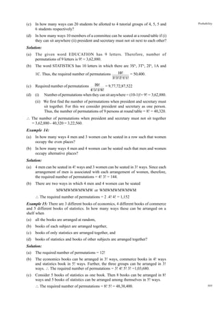 (c)

In how many ways can 20 students be allotted to 4 tutorial groups of 4, 5, 5 and
6 students respectively?

(d)

Probability

In how many ways 10 members of a committee can be seated at a round table if (i)
they can sit anywhere (ii) president and secretary must not sit next to each other?

Solution:
(a)

The given word EDUCATION has 9 letters. Therefore, number of
permutations of 9 letters is 9! = 3,62,880.

(b)

The word STATISTICS has 10 letters in which there are 3S's, 3T's, 2I's, 1A and
1C. Thus, the required number of permutations

(c)

Required number of permutations

(d)

(i)

10!
= 50,400.
3!3!2!1!1!

20! = 9,77,72,87,522
4!5!5!6!

Number of permutations when they can sit anywhere = (10-1)!= 9! = 3,62,880.

(ii) We first find the number of permutations when president and secretary must
sit together. For this we consider president and secretary as one person.
Thus, the number of permutations of 9 persons at round table = 8! = 40,320.
 The number of permutations when president and secretary must not sit together
= 3,62,880 - 40,320 = 3,22,560.
Example 14:
(a)

In how many ways 4 men and 3 women can be seated in a row such that women
occupy the even places?

(b)

In how many ways 4 men and 4 women can be seated such that men and women
occupy alternative places?

Solution:
(a)

4 men can be seated in 4! ways and 3 women can be seated in 3! ways. Since each
arrangement of men is associated with each arrangement of women, therefore,
the required number of permutations = 4! 3! = 144.

(b)

There are two ways in which 4 men and 4 women can be seated
MWMWMWMWMW or WMWMWMWMWM
 The required number of permutations = 2 .4! 4! = 1,152

Example 15: There are 3 different books of economics, 4 different books of commerce
and 5 different books of statistics. In how many ways these can be arranged on a
shelf when
(a)

all the books are arranged at random,

(b)

books of each subject are arranged together,

(c)

books of only statistics are arranged together, and

(d)

books of statistics and books of other subjects are arranged together?

Solution:
(a)

The required number of permutations = 12!

(b)

The economics books can be arranged in 3! ways, commerce books in 4! ways
and statistics book in 5! ways. Further, the three groups can be arranged in 3!
ways.  The required number of permutations = 3! 4! 5! 3! =1,03,680.

(c)

Consider 5 books of statistics as one book. Then 8 books can be arranged in 8!
ways and 5 books of statistics can be arranged among themselves in 5! ways.
 The required number of permutations = 8! 5! = 48,38,400.

305

 