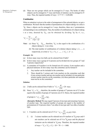 Quantitative Techniques
for Management

(d)

There are two groups which can be arranged in 2! ways. The books of other
subjects can be arranged in 7! ways and books of statistics can be arranged in 5!
ways. Thus, the required number of ways = 2! 7! 5! = 12,09,600.

Combination
When no attention is given to the order of arrangement of the selected objects, we get a
combination. We know that the number of permutations of n objects taking r at a time is
n

Pr . Since r objects can be arranged in r! ways, therefore, there are r! permutations

corresponding to one combination. Thus, the number of combinations of n objects taking
r at a time, denoted by nCr , can be obtained by dividing
n

Cr =

n

Pr by r!, i.e.,

n

Pr
n!
.
=
r ! r !( n − r )!

Note: (a) Since nCr nCn r , therefore, nCr is also equal to the combinations of n
objects taking (n - r) at a time.
(b) The total number of combinations of n distinct objects taking 1, 2, ...... n
respectively, at a time is n C1 + n C2 + ...... + n Cn = 2n - 1 .
Example 16:
(a)

In how many ways two balls can be selected from 8 balls?

(b)

In how many ways a group of 12 persons can be divided into two groups of 7 and
5 persons respectively?

(c)

A committee of 8 teachers is to be formed out of 6 science, 8 arts teachers and a
physical instructor. In how many ways the committee can be formed if
1.

Any teacher can be included in the committee.

2.

There should be 3 science and 4 arts teachers on the committee such that
(i) any science teacher and any arts teacher can be included, (ii) one particular
science teacher must be on the committee, (iii) three particular arts teachers
must not be on the committee?

Solution:
(a)
(b)

8!
= 28 ways.
2!6!
Since n Cr = n Cn - r , therefore, the number of groups of 7 persons out of 12 is also
equal to the number of groups of 5 persons out of 12. Hence, the required number
2 balls can be selected from 8 balls in

8

C2 =

12!
= 792 .
7!5!
Alternative Method: We may regard 7 persons of one type and remaining 5 persons
of another type. The required number of groups are equal to the number of
permutations of 12 persons where 7 are alike of one type and 5 are alike of another
type.
of groups is

(c)

12

C7 =

1. 8 teachers can be selected out of 15 in
2.

(i)

15

C8 =

15!
= 6,435 ways.
8!7!

3 science teachers can be selected out of 6 teachers in 6 C3 ways and 4
arts teachers can be selected out of 8 in 8C4 ways and the physical
instructor can be selected in 1C1 way. Therefore, the required number

306

of ways = 6C3 × 8C4 × 1C1 = 20 × 70 × 1 = 1400.

 