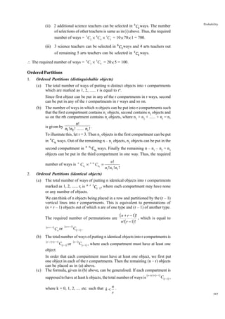 (ii) 2 additional science teachers can be selected in 5C2 ways. The number
of selections of other teachers is same as in (i) above. Thus, the required
number of ways = 5C2 × 8C4 × 1C1 = 10 × 70 × 1 = 700.

Probability

(iii) 3 science teachers can be selected in 6 C3 ways and 4 arts teachers out
of remaining 5 arts teachers can be selected in 5C4 ways.
 The required number of ways = 6C3 × 5C4 = 20 × 5 = 100.

Ordered Partitions
1.

Ordered Partitions (distinguishable objects)
(a)

The total number of ways of putting n distinct objects into r compartments
which are marked as 1, 2, ...... r is equal to rn.
Since first object can be put in any of the r compartments in r ways, second
can be put in any of the r compartments in r ways and so on.

(b)

The number of ways in which n objects can be put into r compartments such
that the first compartment contains n1 objects, second contains n2 objects and
so on the rth compartment contains nr objects, where n1 + n2 + ...... + nr = n,
n!

is given by n !n ! ...... n ! .
1 2
r
To illustrate this, let r = 3. Then n1 objects in the first compartment can be put
in nCn1 ways. Out of the remaining n – n1 objects, n2 objects can be put in the
second compartment in n n1 Cn2 ways. Finally the remaining n – n1 – n2 = n3
objects can be put in the third compartment in one way. Thus, the required
number of ways is
2.

n

Cn1 ¥ n - n1 Cn2 =

n!
n1 !n2 !n3 !

Ordered Partitions (identical objects)
(a)

The total number of ways of putting n identical objects into r compartments
marked as 1, 2, ...... r, is n r 1Cr 1 , where each compartment may have none
or any number of objects.
We can think of n objects being placed in a row and partitioned by the (r – 1)
vertical lines into r compartments. This is equivalent to permutations of
(n + r – 1) objects out of which n are of one type and (r – 1) of another type.
The required number of permutations are
(n + r −1)

(b)

Cn or

( n + r −1)

( n + r - 1)! , which is equal to
n !( r - 1)!

C(r −1) .

The total number of ways of putting n identical objects into r compartments is
( n − r )+ (r −1)

C(r −1) or

(n −1)

C(r −1) , where each compartment must have at least one

object.

(c)

In order that each compartment must have at least one object, we first put
one object in each of the r compartments. Then the remaining (n – r) objects
can be placed as in (a) above.
The formula, given in (b) above, can be generalised. If each compartment is
supposed to have at least k objects, the total number of ways is
where k = 0, 1, 2, .... etc. such that k < n .
r

( n − kr ) + (r −1)

C(r −1) ,

307

 