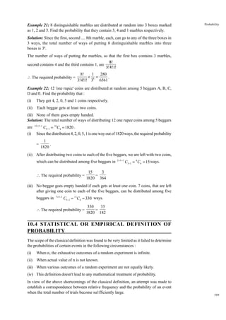 Example 21: 8 distinguishable marbles are distributed at random into 3 boxes marked
as 1, 2 and 3. Find the probability that they contain 3, 4 and 1 marbles respectively.

Probability

Solution: Since the first, second .... 8th marble, each, can go to any of the three boxes in
3 ways, the total number of ways of putting 8 distinguishable marbles into three
boxes is 38.
The number of ways of putting the marbles, so that the first box contains 3 marbles,
second contains 4 and the third contains 1, are
 The required probability =

8!
3!4!1!

8!
1 280
¥ 8=
.
3!4!1! 3 6561

Example 22: 12 'one rupee' coins are distributed at random among 5 beggars A, B, C,
D and E. Find the probability that :
(i)

They get 4, 2, 0, 5 and 1 coins respectively.

(ii)

Each beggar gets at least two coins.

(iii) None of them goes empty handed.
Solution: The total number of ways of distributing 12 one rupee coins among 5 beggars
are
(i)

12 +5 -1

C5-1 = 16 C4 = 1820 .
Since the distribution 4, 2, 0, 5, 1 is one way out of 1820 ways, the required probability
=

1
.
1820

(ii) After distributing two coins to each of the five beggars, we are left with two coins,
which can be distributed among five beggars in
 The required probability =

2 + 5-1

C5-1 = 6 C4 = 15 ways.

15
3
=
1820 364

(iii) No beggar goes empty handed if each gets at least one coin. 7 coins, that are left
after giving one coin to each of the five beggars, can be distributed among five
beggars in

7 +5 -1

C5-1 = 11C4 = 330 ways.

 The required probability =

330
33
=
1820 182

10.4 STATISTICAL OR EMPIRICAL DEFINITION OF
PROBABILITY
The scope of the classical definition was found to be very limited as it failed to determine
the probabilities of certain events in the following circumstances :
(i)

When n, the exhaustive outcomes of a random experiment is infinite.

(ii)

When actual value of n is not known.

(iii) When various outcomes of a random experiment are not equally likely.
(iv) This definition doesn't lead to any mathematical treatment of probability.
In view of the above shortcomings of the classical definition, an attempt was made to
establish a correspondence between relative frequency and the probability of an event
when the total number of trials become su1fficiently large.

309

 