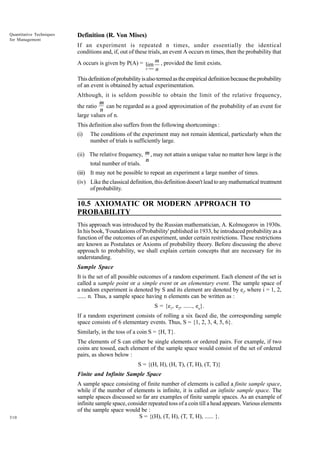 Quantitative Techniques
for Management

Definition (R. Von Mises)
If an experiment is repeated n times, under essentially the identical
conditions and, if, out of these trials, an event A occurs m times, then the probability that
A occurs is given by P(A) = lim m , provided the limit exists.
x →∞ n
This definition of probability is also termed as the empirical definition because the probability
of an event is obtained by actual experimentation.
Although, it is seldom possible to obtain the limit of the relative frequency,
the ratio

m
can be regarded as a good approximation of the probability of an event for
n

large values of n.

This definition also suffers from the following shortcomings :
(i)

The conditions of the experiment may not remain identical, particularly when the
number of trials is sufficiently large.

(ii) The relative frequency, m , may not attain a unique value no matter how large is the
total number of trials.

n

(iii) It may not be possible to repeat an experiment a large number of times.
(iv) Like the classical definition, this definition doesn't lead to any mathematical treatment
of probability.

10.5 AXIOMATIC OR MODERN APPROACH TO
PROBABILITY
This approach was introduced by the Russian mathematician, A. Kolmogorov in 1930s.
In his book, 'Foundations of Probability' published in 1933, he introduced probability as a
function of the outcomes of an experiment, under certain restrictions. These restrictions
are known as Postulates or Axioms of probability theory. Before discussing the above
approach to probability, we shall explain certain concepts that are necessary for its
understanding.
Sample Space
It is the set of all possible outcomes of a random experiment. Each element of the set is
called a sample point or a simple event or an elementary event. The sample space of
a random experiment is denoted by S and its element are denoted by ei, where i = 1, 2,
...... n. Thus, a sample space having n elements can be written as :
S = {e1, e2, ......, en}.
If a random experiment consists of rolling a six faced die, the corresponding sample
space consists of 6 elementary events. Thus, S = {1, 2, 3, 4, 5, 6}.
Similarly, in the toss of a coin S = {H, T}.
The elements of S can either be single elements or ordered pairs. For example, if two
coins are tossed, each element of the sample space would consist of the set of ordered
pairs, as shown below :
S = {(H, H), (H, T), (T, H), (T, T)}
Finite and Infinite Sample Space

310

A sample space consisting of finite number of elements is called a finite sample space,
while if the number of elements is infinite, it is called an infinite sample space. The
sample spaces discussed so far are examples of finite sample spaces. As an example of
infinite sample space, consider repeated toss of a coin till a head appears. Various elements
of the sample space would be :
S = {(H), (T, H), (T, T, H), ...... }.

 
