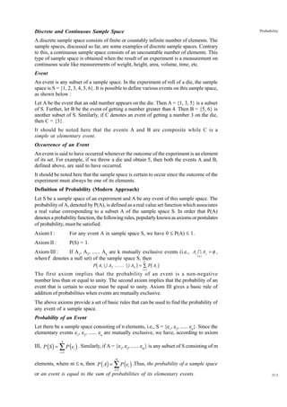 Discrete and Continuous Sample Space

Probability

A discrete sample space consists of finite or countably infinite number of elements. The
sample spaces, discussed so far, are some examples of discrete sample spaces. Contrary
to this, a continuous sample space consists of an uncountable number of elements. This
type of sample space is obtained when the result of an experiment is a measurement on
continuous scale like measurements of weight, height, area, volume, time, etc.
Event
An event is any subset of a sample space. In the experiment of roll of a die, the sample
space is S = {1, 2, 3, 4, 5, 6}. It is possible to define various events on this sample space,
as shown below :
Let A be the event that an odd number appears on the die. Then A = {1, 3, 5} is a subset
of S. Further, let B be the event of getting a number greater than 4. Then B = {5, 6} is
another subset of S. Similarly, if C denotes an event of getting a number 3 on the die,
then C = {3}.
It should be noted here that the events A and B are composite while C is a
simple or elementary event.
Occurrence of an Event
An event is said to have occurred whenever the outcome of the experiment is an element
of its set. For example, if we throw a die and obtain 5, then both the events A and B,
defined above, are said to have occurred.
It should be noted here that the sample space is certain to occur since the outcome of the
experiment must always be one of its elements.
Definition of Probability (Modern Approach)
Let S be a sample space of an experiment and A be any event of this sample space. The
probability of A, denoted by P(A), is defined as a real value set function which associates
a real value corresponding to a subset A of the sample space S. In order that P(A)
denotes a probability function, the following rules, popularly known as axioms or postulates
of probability, must be satisfied.
Axiom I :

For any event A in sample space S, we have 0 £ P(A) £ 1.

Axiom II :

P(S) = 1.

Axiom III :
If A1, A2, ...... Ak are k mutually exclusive events (i.e., Ai I A j = φ ,
i≠ j
where f denotes a null set) of the sample space S, then

b

g

k

b g

P A1 U A2 ...... U Ak = ∑ P Ai
i =1

The first axiom implies that the probability of an event is a non-negative
number less than or equal to unity. The second axiom implies that the probability of an
event that is certain to occur must be equal to unity. Axiom III gives a basic rule of
addition of probabilities when events are mutually exclusive.
The above axioms provide a set of basic rules that can be used to find the probability of
any event of a sample space.
Probability of an Event
Let there be a sample space consisting of n elements, i.e., S = {e1, e2, ...... en}. Since the
elementary events e1, e2, ...... en are mutually exclusive, we have, according to axiom
n

III, P ( S ) = ∑ P (ei ) . Similarly, if A = {e1, e2, ...... em} is any subset of S consisting of m
i =1

m

elements, where m £ n, then P ( A) = ∑ P ( ei ) .Thus, the probability of a sample space
i =1

or an event is equal to the sum of probabilities of its elementary events.

311

 