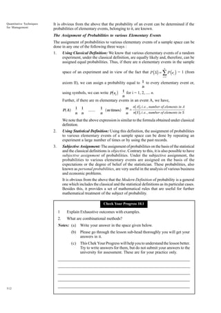 Quantitative Techniques
for Management

It is obvious from the above that the probability of an event can be determined if the
probabilities of elementary events, belonging to it, are known.
The Assignment of Probabilities to various Elementary Events
The assignment of probabilities to various elementary events of a sample space can be
done in any one of the following three ways :
1.

Using Classical Definition: We know that various elementary events of a random
experiment, under the classical definition, are equally likely and, therefore, can be
assigned equal probabilities. Thus, if there are n elementary events in the sample
n

space of an experiment and in view of the fact that P ( S ) = ∑ P (ei ) = 1 (from
i =1

axiom II), we can assign a probability equal to 1 to every elementary event or,
n
1 for i = 1, 2, .... n.
using symbols, we can write P ei
n

c h

Further, if there are m elementary events in an event A, we have,

a f

P A

1
n

1
n

......

1
n

a m timesf

bg
bg

m = n A , i. e., number of elements in A
n n S , i. e., number of elements in S

We note that the above expression is similar to the formula obtained under classical
definition.
2.

Using Statistical Definition: Using this definition, the assignment of probabilities
to various elementary events of a sample space can be done by repeating an
experiment a large number of times or by using the past records.

3.

Subjective Assignment: The assignment of probabilities on the basis of the statistical
and the classical definitions is objective. Contrary to this, it is also possible to have
subjective assignment of probabilities. Under the subjective assignment, the
probabilities to various elementary events are assigned on the basis of the
expectations or the degree of belief of the statistician. These probabilities, also
known as personal probabilities, are very useful in the analysis of various business
and economic problems.
It is obvious from the above that the Modern Definition of probability is a general
one which includes the classical and the statistical definitions as its particular cases.
Besides this, it provides a set of mathematical rules that are useful for further
mathematical treatment of the subject of probability.
Check Your Progress 10.1

1

Explain Exhaustive outcomes with examples.

2.

What are combinational methods?

Notes: (a)

Write your answer in the space given below.

(b)

Please go through the lesson sub-head thoroughly you will get your
answers in it.

(c)

This Chek Your Progress will help you to understand the lesson better.
Try to write answers for them, but do not submit your answers to the
university for assessment. These are for your practice only.

_____________________________________________________________________
__________________________________________________________
__________________________________________________________
_____________________________________________________________________
__________________________________________________________________
312

__________________________________________________________________

 