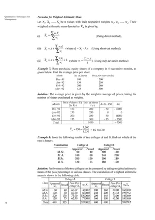Quantitative Techniques for
Management

Formulae for Weighted Arithmetic Mean

Let X1, X2 ....., Xn be n values with their respective weights w1, w2 ....., wn. Their
weighted arithmetic mean denoted as Xw is given by,
(i)

Xw =

∑w X
∑w
i

i

(Using direct method),

i

(ii)

Xw = A +

∑w d
∑w

i i

(where di = Xi - A)

(Using short-cut method),

i

(iii)

Xw = A +

∑w u
∑w

i i
i

× h (where ui = X i - A ) (Using step-deviation method)
h

Example 7: Ram purchased equity shares of a company in 4 successive months, as
given below. Find the average price per share.
Month

No. of Shares

Dec - 91
Jan - 92
Feb - 92
Mar - 92

100
150
200
125

Price per share (in Rs.)

200
250
280
300

Solution: The average price is given by the weighted average of prices, taking the
number of shares purchased as weights.
Month
Dec - 91
Jan - 92
Feb - 92
Mar - 92
Total

Price of share ( X ) No . of shares
d = X − 150
dw
( in Rs )
(w)
100
200
− 50
− 10000
150
250
0
0
200
280
50
14000
125
300
− 25
− 7500
1030
− 3500

Xw = 150 −

3,500
= Rs 146.60
1,030

Example 8: From the following results of two colleges A and B, find out which of the
two is better :
Examination
College A
College B
Appeared Passed Appeared Passed
60
40
200
160
M.Sc.
100
60
240
200
M. A.
200
150
200
140
B.Sc.
B. A.
120
75
160
100
Solution: Performance of the two colleges can be compared by taking weighted arithmetic
mean of the pass percentage in various classes. The calculation of weighted arithmetic
mean is shown in the following table.

32

 