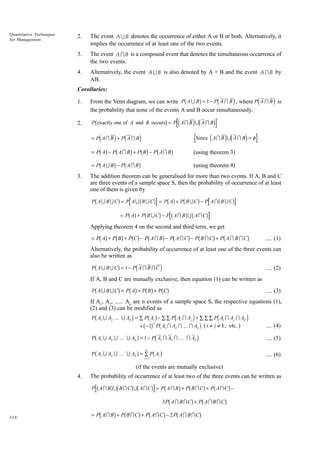 Quantitative Techniques
for Management

2.

The event A U B denotes the occurrence of either A or B or both. Alternatively, it
implies the occurrence of at least one of the two events.

3.

The event A I B is a compound event that denotes the simultaneous occurrence of
the two events.

4.

Alternatively, the event A U B is also denoted by A + B and the event A I B by
AB.

Corollaries:

b

g

d

d

i

i

1.

From the Venn diagram, we can write P A U B = 1 − P A I B , where P A I B is
the probability that none of the events A and B occur simultaneously.

2.

P exactly one of A and B occurs = P A I B U A I B

b

g

d

id

d

d i d i
= Pb Ag − Pb A I Bg + Pb Bg − Pb A I Bg
= Pb A U B g − Pb A I B g

id

i

Since A I B U A I B = φ

= P AI B + P A I B

3.

i

(using theorem 3)
(using theorem 4)

The addition theorem can be generalised for more than two events. If A, B and C
are three events of a sample space S, then the probability of occurrence of at least
one of them is given by

b

g

b

bg b g
b
= P b Ag + P b B U C g − P b A I B g U b A I C g

P AU B UC = P AU B UC

g

= P A + P BUC − P AI BUC

g

Applying theorem 4 on the second and third term, we get

bg bg bg b

g b

g b

g b

= P A + P B + P C − P AI B − P AIC − P BIC + P AI BIC

g

.... (1)

Alternatively, the probability of occurrence of at least one of the three events can
also be written as

b

g

d

P AU B U C = 1− P A I B I C

i

.... (2)

If A, B and C are mutually exclusive, then equation (1) can be written as

b

g bg bg bg

P AU B UC = P A + P B + P C

.... (3)

If A1, A2, ...... An are n events of a sample space S, the respective equations (1),
(2) and (3) can be modified as

b

g

b g
d
i
b g b
g
Pb A U A U ... U A g = 1 − Pd A I A I ... I A i
Pb A U A U ... U A g = ∑ Pb A g

d

P A1 U A2 ... U An = ∑ P Ai − ∑ ∑ P Ai I A j + ∑ ∑ ∑ P Ai I A j I Ak
n
+ −1 P A1 I A2 I ... I An ( i ≠ j ≠ k , etc. )
1

2

n

1

2

n

1

2

n

i

.... (4)
.... (5)

n

i

i =1

.... (6)

(if the events are mutually exclusive)
4.

The probability of occurrence of at least two of the three events can be written as

b

gb

gb

g

b

g b

g b g
3Pb A I B I C g + Pb A I B I C g
= Pb A I Bg + Pb B I C g + Pb A I C g − 2 Pb A I B I Cg

P AI B U BIC U AIC = P AI B + P B IC + P AIC −

314

 