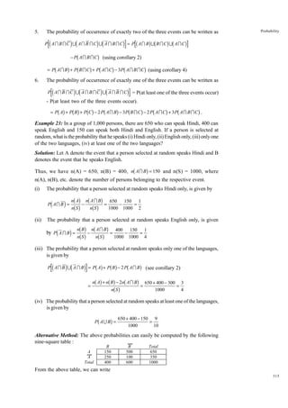 5.

The probability of occurrence of exactly two of the three events can be written as

Probability

id
id
i b gb gb g
− Pb A I B I Cg (using corollary 2)
= Pb A I Bg + Pb B I C g + Pb A I C g − 3 Pb A I B I C g (using corollary 4)
d

P AI B IC U AI B IC U A I BIC = P AI B U B IC U AIC

6.

The probability of occurrence of exactly one of the three events can be written as

d

id

id

P AI B IC U A I B IC U A I B IC

i

= P(at least one of the three events occur)

- P(at least two of the three events occur).

bg bg bg

b

g

b

g

b

g

b

g

= P A + P B + P C − 2 P A I B − 3P B I C − 2 P A I C + 3 P A I B I C .

Example 23: In a group of 1,000 persons, there are 650 who can speak Hindi, 400 can
speak English and 150 can speak both Hindi and English. If a person is selected at
random, what is the probability that he speaks (i) Hindi only, (ii) English only, (iii) only one
of the two languages, (iv) at least one of the two languages?
Solution: Let A denote the event that a person selected at random speaks Hindi and B
denotes the event that he speaks English.

b

g

Thus, we have n(A) = 650, n(B) = 400, n A I B = 150 and n(S) = 1000, where
n(A), n(B), etc. denote the number of persons belonging to the respective event.
(i)

The probability that a person selected at random speaks Hindi only, is given by
A
650 150 1
i nbbS gg − nbnAbIgBg = 1000 − 1000 = 2
n
S

d

P AI B =

(ii)

The probability that a person selected at random speaks English only, is given

d

400 150 1
i nbbBgg − nbnAbIgBg = 1000 − 1000 = 4
nS
S

by P A I B =

(iii) The probability that a person selected at random speaks only one of the languages,
is given by

d

id

bg bg

i

b

P AI B U A I B = P A + P B − 2P AI B

=

bg bg b
nb S g

n A + n B − 2n A I B

g

(see corollary 2)

g = 650 + 400 − 300 = 3
1000

4

(iv) The probability that a person selected at random speaks at least one of the languages,
is given by

b

g

P AU B =

650 + 400 − 150 9
=
1000
10

Alternative Method: The above probabilities can easily be computed by the following
nine-square table :
A
A
Total

B
150
250
400

B
500
100
600

Total
650
350
1000

From the above table, we can write
315

 