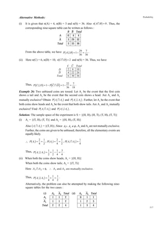 Probability

Alternative Methods:
(i)

b

g

It is given that n(A) = 4, n(B) = 3 and n(S) = 36. Also n A I B = 0 . Thus, the
corresponding nine-square table can be written as follows :
B B Total
0 4 4
3 29 32
3 33 36

A
A
Total

b

g

From the above table, we have P A U B = 1 − 29 = 7 .
(ii)

b

36

g

36

Here n(C) = 6, n(D) = 10, n C I D = 2 and n(S) = 36. Thus, we have
C C
2 8
4 22
6 30

D
D
Total

b

g

d

i

Total
10
26
36

Thus, P C U D = 1 − P C I D = 1 − 22 = 7 .
36

18

Example 26: Two unbiased coins are tossed. Let A1 be the event that the first coin
shows a tail and A2 be the event that the second coin shows a head. Are A1 and A2

b

g

b

g

mutually exclusive? Obtain P A1 I A2 and P A1 U A2 . Further, let A1 be the event that
both coins show heads and A2 be the event that both show tails. Are A1 and A2 mutually

b

g

b

g

exclusive? Find P A1 I A2 and P A1 U A2 .
Solution: The sample space of the experiment is S = {(H, H), (H, T), (T, H), (T, T)}
(i)

A1 = {(T, H), (T, T)} and A2 = {(H, H), (T, H)}

b

g

Also A1 I A2 = {(T, H)}, Since A1n A2 ≠ φ , A1 and A2 are not mutually exclusive.
Further, the coins are given to be unbiased, therefore, all the elementary events are
equally likely.

b g

 P A1 =

b

b g

b

g

2 1
2 1
1
= , P A2 = = , P A1 I A2 =
4 2
4 2
4

g

Thus, P A1 U A2 = 1 + 1 − 1 = 3 .
2

2

4

4

(ii) When both the coins show heads; A1 = {(H, H)}
When both the coins show tails; A2 = {(T, T)}
Here A1 I A 2 = φ, ∴ A1 and A 2 are mutually exclusive.

b

g

Thus, P A1 U A2 = 1 + 1 = 1 .
4

4

2

Alternatively, the problem can also be attempted by making the following ninesquare tables for the two cases :
(i)
A1
A1
Total

A2
1
1
2

A2 Total
1
2
1
2
2
4

(ii)

A2
0
1
1

A2 Total
1
1
2
3
3
4

317

 
