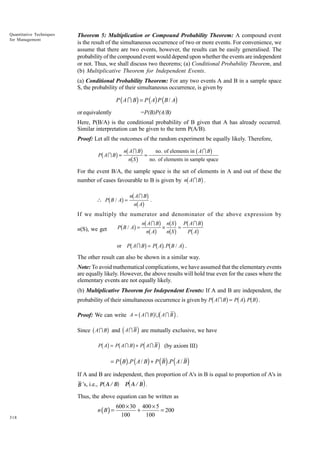 Quantitative Techniques
for Management

Theorem 5: Multiplication or Compound Probability Theorem: A compound event
is the result of the simultaneous occurrence of two or more events. For convenience, we
assume that there are two events, however, the results can be easily generalised. The
probability of the compound event would depend upon whether the events are independent
or not. Thus, we shall discuss two theorems; (a) Conditional Probability Theorem, and
(b) Multiplicative Theorem for Independent Events.
(a) Conditional Probability Theorem: For any two events A and B in a sample space
S, the probability of their simultaneous occurrence, is given by

P ( A I B ) = P ( A) P ( B / A)
or equivalently

=P(B)P(A/B)

Here, P(B/A) is the conditional probability of B given that A has already occurred.
Similar interpretation can be given to the term P(A/B).
Proof: Let all the outcomes of the random experiment be equally likely. Therefore,
of elements in b A I Bg
g nbnAbIgBg = no.no. elements in sample space
S
of

b

P AI B =

For the event B/A, the sample space is the set of elements in A and out of these the

b

g

number of cases favourable to B is given by n A I B .

g nbnAb IgBg .
A

b

 P B/ A =

If we multiply the numerator and denominator of the above expression by

b

g nbnAb IgBg × nbbS gg = PbPAb IgBg
A
nS
A
Pb A I Bg = Pb Ag. Pb B / Ag .

P B/ A =

n(S), we get

or

The other result can also be shown in a similar way.
Note: To avoid mathematical complications, we have assumed that the elementary events
are equally likely. However, the above results will hold true even for the cases where the
elementary events are not equally likely.
(b) Multiplicative Theorem for Independent Events: If A and B are independent, the

b

g bg bg

probability of their simultaneous occurrence is given by P A I B = P A . P B .

b gd i
Since b A I Bg and d A I B i are mutually exclusive, we have
Pb Ag = Pb A I B g + Pd A I B i (by axiom III)

Proof: We can write A = A I B U A I B .

= P ( B ) .P ( A / B ) + P ( B ) .P ( A / B )
If A and B are independent, then proportion of A's in B is equal to proportion of A's in

a

B ’s, i.e., P A / B

f Pd A / B i .

Thus, the above equation can be written as

n (B) =
318

600 × 30 400 × 5
+
= 200
100
100

 