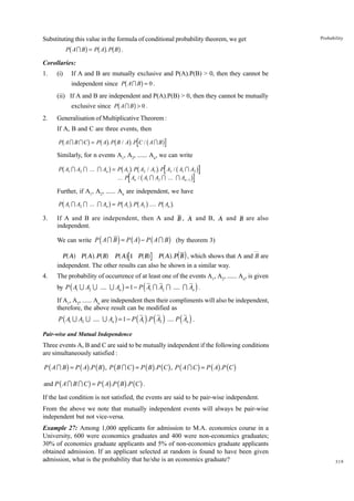Substituting this value in the formula of conditional probability theorem, we get

b

g bg bg

Probability

P AI B = P A . P B .

Corollaries:
1.

(i)

If A and B are mutually exclusive and P(A).P(B) > 0, then they cannot be

b

g

independent since P A I B = 0 .
(ii) If A and B are independent and P(A).P(B) > 0, then they cannot be mutually

b

g

exclusive since P A I B > 0 .
2.

Generalisation of Multiplicative Theorem :
If A, B and C are three events, then

b

g bg b

g

b

P AI B IC = P A . P B / A . P C / AI B

g

Similarly, for n events A1, A2, ...... An, we can write

b

g b g b

g

b

P A1 I A2 I ... I An = P A1 . P A2 / A1 . P A3 / A1 I A2
... P An / A1 I A2 I ... I An −1

b

g

g

Further, if A1, A2, ...... An are independent, we have

b

g b g b g

b g

P A1 I A2 I ... I An = P A1 . P A2 .... P An .

3.

If A and B are independent, then A and B , A and B, A and B are also
independent.

(

)

We can write P A I B = P ( A) - P ( A I B ) (by theorem 3)

a f Pa A f. PaBf Pa Af 1 PaBf

P A

a f di

P A . P B , which shows that A and B are

independent. The other results can also be shown in a similar way.
4.

The probability of occurrence of at least one of the events A1, A2, ...... An, is given

(

)

by P ( A1 U A2 U .... U An ) = 1 - P A1 I A2 I .... I An .
If A1, A2, ...... An are independent then their compliments will also be independent,
therefore, the above result can be modified as

( ) ( )

( )

P ( A1 U A2 U .... U An ) = 1 - P A1 .P A2 .... P An .
Pair-wise and Mutual Independence

Three events A, B and C are said to be mutually independent if the following conditions
are simultaneously satisfied :

P ( A I B ) = P ( A) .P ( B ) , P ( B I C ) = P ( B ) .P (C ) , P ( A I C ) = P ( A) .P (C )
and P ( A I B I C ) = P ( A) .P ( B ) .P (C ) .
If the last condition is not satisfied, the events are said to be pair-wise independent.
From the above we note that mutually independent events will always be pair-wise
independent but not vice-versa.
Example 27: Among 1,000 applicants for admission to M.A. economics course in a
University, 600 were economics graduates and 400 were non-economics graduates;
30% of economics graduate applicants and 5% of non-economics graduate applicants
obtained admission. If an applicant selected at random is found to have been given
admission, what is the probability that he/she is an economics graduate?

319

 
