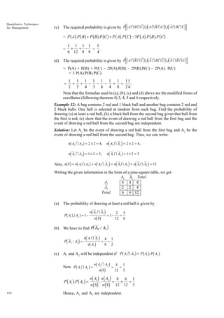 Quantitative Techniques
for Management

(c)

d

id

id

The required probability is given by P A I B I C U A I B I C U A I B I C

i

= P ( A).P ( B ) + P ( B ).P (C ) + P ( A).P (C ) - 3P ( A) .P ( B ).P (C )
=
(d)

1 1 1 1
1
+ + - = .
6 12 8 8
4

d

id

id

The required probability is given by P A I B I C U A I B I C U A I B I C

i

= P(A) + P(B) + P(C) – 2P(A).P(B) – 2P(B).P(C) – 2P(A). P(C)
+ 3 P(A).P(B).P(C)

1 1 1 1 1 1 1 11
+ + − − − + =
.
2 3 4 3 6 4 8 24
Note that the formulae used in (a), (b), (c) and (d) above are the modified forms of
corollaries (following theorem 4) 3, 4, 5 and 6 respectively.
=

Example 32: A bag contains 2 red and 1 black ball and another bag contains 2 red and
2 black balls. One ball is selected at random from each bag. Find the probability of
drawing (a) at least a red ball, (b) a black ball from the second bag given that ball from
the first is red; (c) show that the event of drawing a red ball from the first bag and the
event of drawing a red ball from the second bag are independent.
Solution: Let A1 be the event of drawing a red ball from the first bag and A2 be the
event of drawing a red ball from the second bag. Thus, we can write:
nd A I A i = 2 × 2 = 4,
b
g
nd A I A i = 1 × 2 = 2, nd A I A i = 1 × 2 = 2
Also, nb S g = nb A I A g + nd A I A i + nd A I A i + nd A I A i = 12
n A1 I A2 = 2 × 2 = 4,
1

1

1

2

1

2

1

2

2

2

1

2

1

2

Writing the given information in the form of a nine-square table, we get
A2 A2 Total
A1
4 4 8
2 2 4
A1
6 6 12
Total
(a)

The probability of drawing at least a red ball is given by

b

g

P A1 U A2 = 1 −

(b)

d

12

1

6

i

n A IA
1
i d nb A g i = 4 = 2
8

d

2

1

b

g b g b g

A1 and A2 will be independent if P A1 I A2 = P A1 . P A2

b

4
g nb AnbIgA g = 12 = 1
S
3

Now P A1 I A2 =

P ( A1 ) .P ( A2 ) =
322

bg

nS

i = 1− 2 = 5

We have to find P A2 / A1
P A2 / A1 =

(c)

d

n A1 I A2

1

2

n ( A1 ) n ( A2 ) 8
6 1
.
= × =
n ( S ) n ( S ) 12 12 3

Hence, A1 and A2 are independent.

 