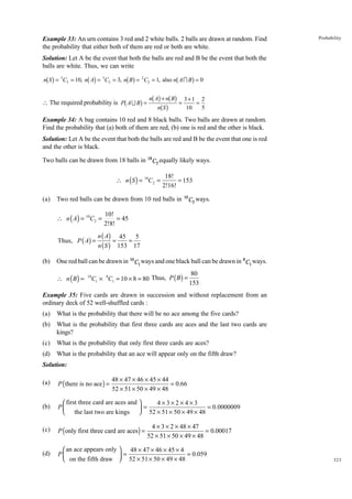 Example 33: An urn contains 3 red and 2 white balls. 2 balls are drawn at random. Find
the probability that either both of them are red or both are white.

Probability

Solution: Let A be the event that both the balls are red and B be the event that both the
balls are white. Thus, we can write

bg

bg

bg

b

g

n S = 5C2 = 10, n A = 3C2 = 3, n B = 2 C2 = 1, also n A I B = 0

b

+
g nb Angb+Snb Bg = 3101 = 2
5
g

 The required probability is P A U B =

Example 34: A bag contains 10 red and 8 black balls. Two balls are drawn at random.
Find the probability that (a) both of them are red, (b) one is red and the other is black.
Solution: Let A be the event that both the balls are red and B be the event that one is red
and the other is black.
Two balls can be drawn from 18 balls in 18 C2 equally likely ways.

∴ n ( S ) = 18C2 =
(a)

Two red balls can be drawn from 10 red balls in

∴ n ( A) = 10C2 =
Thus, P ( A) =

(b)

18!
= 153
2!16!
10

C2 ways.

10!
= 45
2!8!

n ( A) 45
5
=
=
n ( S ) 153 17

One red ball can be drawn in 10 C1 ways and one black ball can be drawn in 8C1 ways.

∴ n ( B) =

10

C1 × 8C1 = 10 × 8 = 80 Thus, P ( B ) =

80
153

Example 35: Five cards are drawn in succession and without replacement from an
ordinary deck of 52 well-shuffled cards :
(a)

What is the probability that there will be no ace among the five cards?

(b)

What is the probability that first three cards are aces and the last two cards are
kings?

(c)

What is the probability that only first three cards are aces?

(d)

What is the probability that an ace will appear only on the fifth draw?

Solution:

48 × 47 × 46 × 45 × 44
= 0.66
52 × 51 × 50 × 49 × 48

(a)

P ( there is no ace ) =

(b)

 first three card are aces and 
4×3×2×4×3
P
 = 52 × 51 × 50 × 49 × 48 = 0.0000009
 the last two are kings 

(c)

P (only first three card are aces) =

(d)

 an ace appears only  48 × 47 × 46 × 45 × 4
P
=
= 0.059
 on the fifth draw  52 × 51 × 50 × 49 × 48


4 × 3 × 2 × 48 × 47
= 0.00017
52 × 51 × 50 × 49 × 48

323

 
