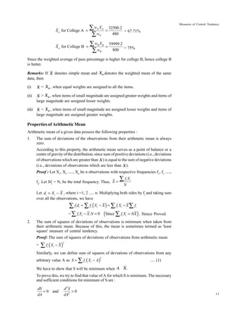 X w for College A

∑w X
=
∑w
A

Measures of Central Tendency
A

A

X w for College B =

∑w X
∑w
B

B

B

32500.2
=
= 67.71%
480
=

59999.2
800 = 75%

Since the weighted average of pass percentage is higher for college B, hence college B
is better.
Remarks: If X denotes simple mean and Xw denotes the weighted mean of the same
data, then
(i)

X = Xw , when equal weights are assigned to all the items.

(ii)

X > Xw , when items of small magnitude are assigned greater weights and items of

large magnitude are assigned lesser weights.
(iii) X < Xw , when items of small magnitude are assigned lesser weights and items of
large magnitude are assigned greater weights.

Properties of Arithmetic Mean
Arithmetic mean of a given data possess the following properties :
1.

The sum of deviations of the observations from their arithmetic mean is always
zero.
According to this property, the arithmetic mean serves as a point of balance or a
centre of gravity of the distribution; since sum of positive deviations (i.e., deviations
of observations which are greater than X ) is equal to the sum of negative deviations
(i.e., deviations of observations which are less than X ).
Proof : Let X1, X2 ....., Xn be n observations with respective frequencies f1, f2 .....,
fn. Let Sfi = N, be the total frequency. Thus, X =

∑fX
i

i

N

Let di = X i - X , where i =1, 2 ..... n. Multiplying both sides by fi and taking sum
over all the observations, we have

∑ f d = ∑ f (X − X ) = ∑ f X − X∑ f
= ∑ f X − X.N = 0 (Since ∑ f X = NX ) . Hence Proved.
i i

i

2.

i

i

i

i

i

i

i

i

The sum of squares of deviations of observations is minimum when taken from
their arithmetic mean. Because of this, the mean is sometimes termed as 'least
square' measure of central tendency.
Proof: The sum of squares of deviations of observations from arithmetic mean
=

∑ f (X
i

− X)

2

i

Similarly, we can define sum of squares of deviations of observations from any
arbitrary value A as S = ∑ fi ( Xi − A )

2

.... (1)

We have to show that S will be minimum when A X .
To prove this, we try to find that value of A for which S is minimum. The necessary
and sufficient conditions for minimum of S are :

dS
= 0 and
dA

d2S
>0
dA2

33

 