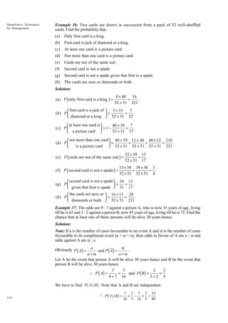 Quantitative Techniques
for Management

Example 36: Two cards are drawn in succession from a pack of 52 well-shuffled
cards. Find the probability that :
(a)

Only first card is a king.

(b)

First card is jack of diamond or a king.

(c)

At least one card is a picture card.

(d)

Not more than one card is a picture card.

(e)

Cards are not of the same suit.

(f)

Second card is not a spade.

(g)

Second card is not a spade given that first is a spade.

(h)

The cards are aces or diamonds or both.

Solution:

(a) P (only first card is a king ) =

4 × 48
16
=
.
52 × 51 221

 first card is a jack of  5 × 51
5
(b) P 
 = 52 × 51 = 52 .
 diamond or a king 
 at least one card is
40 × 39 7
(c) P 
 = 1 − 52 × 51 = 17 .
 a picture card 
 not more than one card 40 × 39 12 × 40 40 × 12 210
(d) P 
=
+
+
=
.
is a picture card  52 × 51 52 × 51 52 × 51 221



(e) P (cards are not of the same suit ) =

(f) P (second card is not a spade ) =

52 × 39 13
= .
52 × 51 17

13 × 39 39 × 38 3
+
= .
52 × 51 52 × 51 4

 second card is not a spade 39 13
(g) P 
=
= .
 given that first is spade  51 17

 the cards are aces or  16 × 15 20
(h) P 
=
=
.
 diamonds or both  52 × 51 221


Example 37: The odds are 9 : 7 against a person A, who is now 35 years of age, living
till he is 65 and 3 : 2 against a person B, now 45 years of age, living till he is 75. Find the
chance that at least one of these persons will be alive 30 years hence.
Solution:
Note: If a is the number of cases favourable to an event A and a is the number of cases
favourable to its compliment event (a + a = n), then odds in favour of A are a : a and
odds against A are a : a.

a .
a
and P A =
a+a
a+a
Let A be the event that person A will be alive 30 years hence and B be the event that
person B will be alive 30 years hence.
7
7
2
2
∴ P ( A) =
=
=
and P ( B) =
9 + 7 16
3+2 5

( )

Obviously P ( A) =

b

g

We have to find P A U B . Note that A and B are independent.
324

b

g

 P A U B = 7 + 2 − 7 × 2 = 53
16

5

16

5

80

 