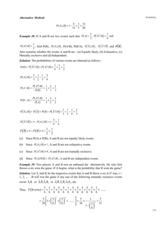 Probability

Alternative Method:

b

g

P AU B = 1−

9 3 53
× =
16 5 80

bg

d

2
3

i

Example 38: If A and B are two events such that P A = , P A I B =

b

g

b

g

d

i d

1
and
6

1
P A I B = , find P(B), P A U B , P(A/B), P(B/A), P A U B , P A I B
3

i and Pd B i .

Also examine whether the events A and B are : (a) Equally likely, (b) Exhaustive, (c)
Mutually exclusive and (d) Independent.
Solution: The probabilities of various events are obtained as follows :

bg d

i b

g

P B = P A I B + P AI B =

b

g

P AU B =

1 1 1
+ =
6 3 2

2 1 1 5
+ − =
3 2 3 6

g PbPAbIgBg = 1 × 2 = 2
3 1 3
B
Pb A I B g 1 3 1
Pb B / Ag =
= × =
Pb Ag
3 2 2
b

P A/ B =

d

i d i bg d

d

i

i

P AUB = P A + P B − P AIB =

b

g

P A I B = 1− P AU B = 1−

P ( B ) = 1 − P ( B) = 1 −

1 1 1 2
+ − =
3 2 6 3

5 1
=
6 6

1 1
=
2 2

(a)

Since P(A) π P(B), A and B are not equally likely events.

(b)

Since P A U B ≠ 1 , A and B are not exhaustive events.

(c)
(d)

b g
Since Pb A I Bg ≠ 0 , A and B are not mutually exclusive.
Since Pb Ag Pb Bg = Pb A I Bg , A and B are independent events.

Example 39: Two players A and B toss an unbiased die alternatively. He who first
throws a six wins the game. If A begins, what is the probability that B wins the game?
Solution: Let Ai and Bi be the respective events that A and B throw a six in Ith toss, i =
1, 2, .... . B will win the game if any one of the following mutually exclusive events
occur: A1 B1 or A1 B1 A2 B2 or A1 B1 A2 B2 A3 B3 , etc.
Thus, P ( B wins) =

5 1 5 5 5 1 5 5 5 5 5 1
× + × × × + × × × × × + ......
6 6 6 6 6 6 6 6 6 6 6 6

2
4
 5
5   5
1
5
 5
=
×
=
1 +   +   + ......  =
2
 6
36   6 
11
 5
 36


1−  
 6

325

 