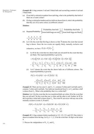 Quantitative Techniques
for Management

Example 40: A bag contains 5 red and 3 black balls and second bag contains 4 red and
5 black balls.
(a)

If one ball is selected at random from each bag, what is the probability that both of
them are of same colour?

(b)

If a bag is selected at random and two balls are drawn from it, what is the probability
that they are of (i) same colour, (ii) different colours?

Solution:
(a)

 Probability that ball   Probability that balls 
Required Probability = from both bags are red  + from both bags are black 

 


5 4 3 5 35
× + × =
8 9 8 9 72
Let A be the event that first bag is drawn so that A denotes the event that second
bag is drawn. Since the two events are equally likely, mutually exclusive and
=

(b)

( )

exhaustive, we have P ( A) = P A =
(i)

1
.
2

Let R be the event that two drawn balls are red and B be the event that they
are black. The required probability is given by
= P ( A )  P ( R / A ) + P ( B / A ) + P ( A )  P ( R / A ) + P ( B / A )





1 È 5 C2 + 3C2 ˘ 1 È 4 C2 + 5C2 ˘ 1 È10 + 3 ˘ 1 È 6 + 10 ˘ 229
˙+ Í
˙= Í
= 2 Í 8C
9
˙+ Í
˙=
C2
Î
˚ 2Î
˚ 2 Î 28 ˚ 2 Î 36 ˚ 504
2
(ii)

Let C denote the event that the drawn balls are of different colours. The
required probability is given by

( ) (

P (C ) = P ( A) P (C / A) + P A P C / A
=

)

1  5 × 3  1  4 × 5  1  15 20  275
+
=

+ 
=
2  8 C2  2  9 C2  2  28 36  504



Example 41: There are two urns U1 and U2. U1 contains 9 white and 4 red balls and U2
contains 3 white and 6 red balls. Two balls are transferred from U1 to U2 and then a ball
is drawn from U2. What is the probability that it is a white ball?
Solution: Let A be the event that the two transferred balls are white, B be the event that
they are red and C be the event that one is white and the other is red. Further, let W be
the event that a white ball is drawn from U2. The event W can occur with any one of the
mutually exclusive events A, B and C.

P (W ) = P ( A) .P (W / A) + P ( B ) P (W / B ) + P (C ) P (W / C )
9

C2 5 4 C2 3 9 ¥ 4 4 57
= 13 ¥ + 13 ¥ + 13 ¥ =
C2 11
C2 11
C2 11 143
Example 42: A bag contains tickets numbered as 112, 121, 211 and 222. One ticket is
drawn at random from the bag. Let Ei (i = 1, 2, 3) be the event that i th digit on the ticket
is
326

2. Discuss the independence of E1, E2 and E3.

 