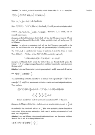 Solution: The event E1 occurs if the number on the drawn ticket 211 or 222, therefore,

Probability

1 . Similarly
1
1
P ( E2 ) = and P ( E3 ) = .
2
2
2

P ( E1 ) =

d
i 4
Since Pd E I E i = Pb E g Pd E i for i π j, therefore E , E and E are pair-wise independent.
Now P Ei I E j = 1 (i, j = 1, 2, 3 and i π j).
i

j

i

b

j

g

1

2

3

b g b g b g

Further, P E1 I E2 I E 3 = 1 ≠ P E1 . P E2 . P E3 , therefore, E 1, E 2 and E3 are not
4

mutually independent.
Example 43: Probability that an electric bulb will last for 150 days or more is 0.7 and
that it will last at the most 160 days is 0.8. Find the probability that it will last between 150
to 160 days.
Solution: Let A be the event that the bulb will last for 150 days or more and B be the
event that it will last at the most 160 days. It is given that P(A) = 0.7 and P(B) = 0.8.
The event A U B is a certain event because at least one of A or B is bound to occur.

b

g

b

g
Pb A I Bg = Pb Ag + Pb Bg − Pb A U Bg = 0.7 + 0.8 − 10 = 0.5
.

Thus, P A U B = 1 . We have to find P A I B . This probability is given by

Example 44: The odds that A speaks the truth are 2 : 3 and the odds that B speaks the
truth are 4 : 5. In what percentage of cases they are likely to contradict each other on an
identical point?
Solution: Let A and B denote the respective events that A and B speak truth. It is given
that P ( A) = 2 and P ( B) = 4 .
5
9

d

id

i

The event that they contradict each other on an identical point is given by A I B U A I B ,

d

i

d

i

where A I B and A I B are mutually exclusive. Also A and B are independent events.
Thus, we have

d

id

i

d

i d

i bg d i d i bg

P AI B U A I B = P AI B + P A I B = P A . P B + P A . P B

=

2 5 3 4 22
× + × =
= 0.49
5 9 5 9 45

Hence, A and B are likely to contradict each other in 49% of the cases.
Example 45: The probability that a student A solves a mathematics problem is
the probability that a student B solves it is

2
and
5

2
. What is the probability that (a) the problem
3

is not solved, (b) the problem is solved, (c) Both A and B, working independently of each
other, solve the problem?
Solution: Let A and B be the respective events that students A and B solve the problem.
We note that A and B are independent events.
3
bag Pd A I B i = Pd A i. Pd B i = 5 × 1 = 1
3 5

327

 