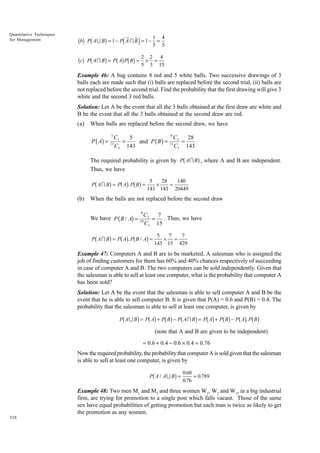 Quantitative Techniques
for Management

bbg Pb A U Bg = 1 − Pd A I B i = 1 − 1 = 4
5 5
4
bcg Pb A I Bg = Pb Ag Pb Bg = 2 × 2 = 15
5 3

Example 46: A bag contains 8 red and 5 white balls. Two successive drawings of 3
balls each are made such that (i) balls are replaced before the second trial, (ii) balls are
not replaced before the second trial. Find the probability that the first drawing will give 3
white and the second 3 red balls.
Solution: Let A be the event that all the 3 balls obtained at the first draw are white and
B be the event that all the 3 balls obtained at the second draw are red.
(a)

When balls are replaced before the second draw, we have
5

P ( A) =

8
C3
C
5
28
=
and P ( B ) = 13 3 =
13
C3 143
C3 143

b

g

The required probability is given by P A I B , where A and B are independent.
Thus, we have

b

g bg bg

P AI B = P A . P B =

(b)

5
28
140
×
=
143 143 20449

When the balls are not replaced before the second draw
8

We have P ( B / A) =

b

g bg b

C3
7
= . Thus, we have
C3 15

10

g

P AI B = P A . P B / A =

5
7
7
× =
143 15 429

Example 47: Computers A and B are to be marketed. A salesman who is assigned the
job of finding customers for them has 60% and 40% chances respectively of succeeding
in case of computer A and B. The two computers can be sold independently. Given that
the salesman is able to sell at least one computer, what is the probability that computer A
has been sold?
Solution: Let A be the event that the salesman is able to sell computer A and B be the
event that he is able to sell computer B. It is given that P(A) = 0.6 and P(B) = 0.4. The
probability that the salesman is able to sell at least one computer, is given by

b

g bg bg b

g bg bg bg bg

P AU B = P A + P B − P AI B = P A + P B − P A . P B

(note that A and B are given to be independent)
= 0.6 + 0.4 − 0.6 × 0.4 = 0.76

Now the required probability, the probability that computer A is sold given that the salesman
is able to sell at least one computer, is given by

b

g

P A / AU B =

0.60
= 0.789
0.76

Example 48: Two men M1 and M2 and three women W1, W2 and W3, in a big industrial
firm, are trying for promotion to a single post which falls vacant. Those of the same
sex have equal probabilities of getting promotion but each man is twice as likely to get
the promotion as any women.
328

 