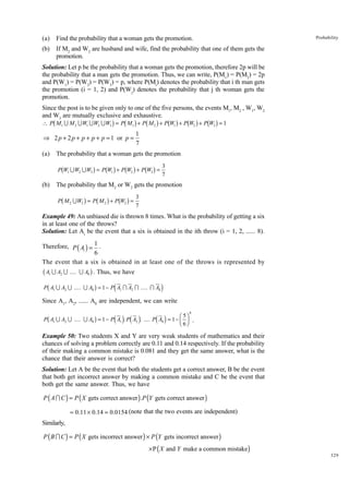 (a)

Find the probability that a woman gets the promotion.

(b)

Probability

If M2 and W2 are husband and wife, find the probability that one of them gets the
promotion.

Solution: Let p be the probability that a woman gets the promotion, therefore 2p will be
the probability that a man gets the promotion. Thus, we can write, P(M1) = P(M2) = 2p
and P(W1) = P(W2) = P(W3) = p, where P(Mi) denotes the probability that i th man gets
the promotion (i = 1, 2) and P(W j) denotes the probability that j th woman gets the
promotion.
Since the post is to be given only to one of the five persons, the events M1, M2 , W1, W2
and W3 are mutually exclusive and exhaustive.

b

g b g b g b g b g b g

∴ P M1 U M 2 U W1 U W2 U W3 = P M1 + P M 2 + P W1 + P W2 + P W3 = 1

⇒ 2 p + 2 p + p + p + p = 1 or p =
(a)

1
7

The probability that a woman gets the promotion

b

g b g b g b g

P W1 U W2 U W3 = P W1 + P W2 + P W3 =

(b)

3
7

The probability that M2 or W2 gets the promotion

b

g b g b g

P M 2 U W2 = P M 2 + P W2 =

3
7

Example 49: An unbiased die is thrown 8 times. What is the probability of getting a six
in at least one of the throws?
Solution: Let Ai be the event that a six is obtained in the ith throw (i = 1, 2, ...... 8).
Therefore, P ( Ai ) = 1 .
6
The event that a six is obtained in at least one of the throws is represented by

b A U A U .... U A g . Thus, we have
Pb A U A U .... U A g = 1 − Pd A I A I .... I A i
1

2

1

8

2

8

1

2

8

Since A1, A2, ...... A8 are independent, we can write

b

g

d i d i

d i

P A1 U A2 U .... U A8 = 1 − P A1 . P A2 . .... P A8 = 1 −

FG 5 IJ
H 6K

8

.

Example 50: Two students X and Y are very weak students of mathematics and their
chances of solving a problem correctly are 0.11 and 0.14 respectively. If the probability
of their making a common mistake is 0.081 and they get the same answer, what is the
chance that their answer is correct?
Solution: Let A be the event that both the students get a correct answer, B be the event
that both get incorrect answer by making a common mistake and C be the event that
both get the same answer. Thus, we have

P ( A I C ) = P ( X gets correct answer ) .P (Y gets correct answer )
= 0.11 × 0.14 = 0.0154 (note that the two events are independent)

Similarly,

P ( B I C ) = P ( X gets incorrect answer ) × P (Y gets incorrect answer )
× P ( X and Y make a common mistake )

329

 