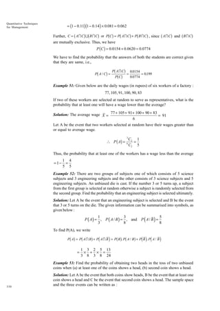 = (1 − 0.11)(1 − 0.14 ) × 0.081 = 0.062

Quantitative Techniques
for Management

b

gb

g

bg b

g b

g

b

g

b

Further, C = A I C U B I C or P C = P A I C + P B I C , since A I C and B I C
are mutually exclusive. Thus, we have

g

P (C ) = 0.0154 + 0.0620 = 0.0774
We have to find the probability that the answers of both the students are correct given
that they are same, i.e.,

b

I
.
g PbPAbCgCg = 0..0154 = 0199
0 0774

P A/C =

Example 51: Given below are the daily wages (in rupees) of six workers of a factory :
77, 105, 91, 100, 90, 83
If two of these workers are selected at random to serve as representatives, what is the
probability that at least one will have a wage lower than the average?
Solution: The average wage X = 77 + 105 + 91 + 100 + 90 + 83 = 91
6
Let A be the event that two workers selected at random have their wages greater than
or equal to average wage.
3

 P ( A) =

6

C2 1
=
C2 5

Thus, the probability that at least one of the workers has a wage less than the average

=1−

1 4
=
5 5

Example 52: There are two groups of subjects one of which consists of 5 science
subjects and 3 engineering subjects and the other consists of 3 science subjects and 5
engineering subjects. An unbiased die is cast. If the number 3 or 5 turns up, a subject
from the first group is selected at random otherwise a subject is randomly selected from
the second group. Find the probability that an engineering subject is selected ultimately.
Solution: Let A be the event that an engineering subject is selected and B be the event
that 3 or 5 turns on the die. The given information can be summarised into symbols, as
given below :

1
3
P ( A ) = , P ( A / B ) = , and
3
8

P(A / B) =

5
8

To find P(A), we write

bg b

g d

i bg b

g d i d

P A = P AI B + P AI B = P B . P A / B + P B . P A / B

=

i

1 3 2 5 13
× + × =
3 8 3 8 24

Example 53: Find the probability of obtaining two heads in the toss of two unbiased
coins when (a) at least one of the coins shows a head, (b) second coin shows a head.

330

Solution: Let A be the event that both coins show heads, B be the event that at least one
coin shows a head and C be the event that second coin shows a head. The sample space
and the three events can be written as :

 