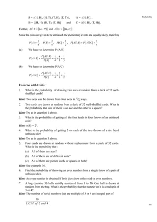 Probability

S = {(H, H), (H, T), (T, H), (T, T)},

A = {(H, H)},

B = {(H, H), (H, T), (T, H)}

C = {(H, H), (T, H)}.

mb

Further, A I B = H , H

and

gr and A I C = mb H , H gr

Since the coins are given to be unbiased, the elementary events are equally likely, therefore

bg

P A =

(a)

1
,
4

bg

P B =

3
,
4

bg

PC =

1
,
2

b

g b

g

P AI B = P AIC =

1
4

We have to determine P (A/B)

b

1
g PbPAbIgBg = 4 × 4 = 1
B
3 3

P A/ B =

(b)

We have to determine P(A/C)

b

I
1
1
g PbPAbCgCg = 4 × 2 = 2
1

P A/C =

Exercise with Hints:
1.

What is the probability of drawing two aces at random from a deck of 52 wellshuffled cards?

Hint: Two aces can be drawn from four aces in 4 C2 ways.
2.

Two cards are drawn at random from a deck of 52 well-shuffled cards. What is
the probability that one of them is an ace and the other is a queen?

Hint: Try as in question 1 above.
3.

What is the probability of getting all the four heads in four throws of an unbiased
coin?

Hint: n(S) = 24.
4.

What is the probability of getting 5 on each of the two throws of a six faced
unbiased die?

Hint: Try as in question 3 above.
5.

Four cards are drawn at random without replacement from a pack of 52 cards.
What is the probability that :
(a)

All of them are aces?

(b)

All of them are of different suits?

(c)

All of them are picture cards or spades or both?

Hint: See example 36.
6.

Find the probability of throwing an even number from a single throw of a pair of
unbiased dice.

Hint: An even number is obtained if both dice show either odd or even numbers.
7.

A bag contains 50 balls serially numbered from 1 to 50. One ball is drawn at
random from the bag. What is the probability that the number on it is a multiple of
3 or 4?
Hint: The number of serial numbers that are multiple of 3 or 4 are integral part of
50
.
L.C.M . of 3 and 4

331

 
