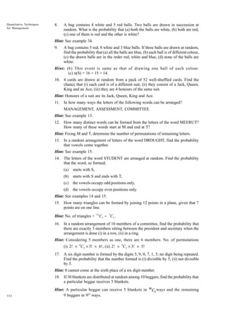 Quantitative Techniques
for Management

8.

A bag contains 4 white and 5 red balls. Two balls are drawn in succession at
random. What is the probability that (a) both the balls are white, (b) both are red,
(c) one of them is red and the other is white?

Hint: See example 34.
9.

A bag contains 5 red, 8 white and 3 blue balls. If three balls are drawn at random,
find the probability that (a) all the balls are blue, (b) each ball is of different colour,
(c) the drawn balls are in the order red, white and blue, (d) none of the balls are
white.

Hint: (b) This event is same as that of drawing one ball of each colour.
(c) n(S) = 16 × 15 × 14.
10. 4 cards are drawn at random from a pack of 52 well-shuffled cards. Find the
chance that (i) each card is of a different suit, (ii) they consist of a Jack, Queen,
King and an Ace, (iii) they are 4 honours of the same suit.
Hint: Honours of a suit are its Jack, Queen, King and Ace.
11.

In how many ways the letters of the following words can be arranged?
MANAGEMENT, ASSESSMENT, COMMITTEE

Hint: See example 13.
12. How many distinct words can be formed from the letters of the word MEERUT?
How many of these words start at M and end at T?
Hint: Fixing M and T, determine the number of permutations of remaining letters.
13. In a random arrangement of letters of the word DROUGHT, find the probability
that vowels come together.
Hint: See example 15.
14. The letters of the word STUDENT are arranged at random. Find the probability
that the word, so formed;
(a)

starts with S,

(b)

starts with S and ends with T,

(c)

the vowels occupy odd positions only,

(d)

the vowels occupy even positions only.

Hint: See examples 14 and 15.
15. How many triangles can be formed by joining 12 points in a plane, given that 7
points are on one line.
Hint: No. of triangles =

12

C 3 − 7C 3 .

16. In a random arrangement of 10 members of a committee, find the probability that
there are exactly 3 members sitting between the president and secretary when the
arrangement is done (i) in a row, (ii) in a ring.
Hint: Considering 5 members as one, there are 6 members. No. of permutations
(i) 2! × 8C3 × 3! × 6! , (ii) 2! × 8C3 × 3! × 5!
17. A six digit number is formed by the digits 5, 9, 0, 7, 1, 3; no digit being repeated.
Find the probability that the number formed is (i) divisible by 5, (ii) not divisible
by 5.
Hint: 0 cannot come at the sixth place of a six digit number.
18. If 30 blankets are distributed at random among 10 beggars, find the probability that
a particular beggar receives 5 blankets.

332

Hint: A particular beggar can receive 5 blankets in
9 beggars in 925 ways.

30

C5 ways and the remaining

 