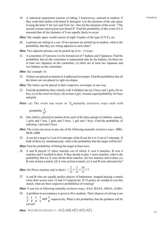 19. A statistical experiment consists of asking 3 housewives, selected at random, if
they wash their dishes with brand X detergent. List the elements of the sale space
S using the letter Y for 'yes' and N for 'no'. Also list the elements of the event : "The
second woman interviewed uses brand X'. Find the probability of this event if it is
assumed that all the elements of S are equally likely to occur.

Probability

Hint: The sample space would consist of eight 3-tuples of the type (Y,Y,Y), etc.
20. n persons are sitting in a row. If two persons are picked up at random, what is the
probability that they are sitting adjacent to each other?
Hint: Two adjacent persons can be picked up in (n - 1) ways.
21. A committee of 5 persons is to be formed out of 7 Indians and 5 Japanese. Find the
probability that (a) the committee is represented only by the Indians, (b) there are
at least two Japanese on the committee, (c) there are at least two Japanese and
two Indians on the committee.
Hint: See example 16.
22. 4 letters are placed at random in 4 addressed envelopes. Find the probability that all
the letters are not placed in right envelopes.
Hint: The letters can be placed in their respective envelopes in one way.
23. Find the probability that a family with 4 children has (a) 2 boys and 2 girls, (b) no
boy, (c) at the most two boys, (d) at least a girl. Assume equal probability for boys
and girls.
Hint: (a) The event can occur in 4 C2 mutually exclusive ways each with
probability 1 .
4
2

24. One child is selected at random from each of the three groups of children, namely,
3 girls and 1 boy, 2 girls and 2 boys, 1 girl and 3 boys. Find the probability of
selecting 1 girl and 2 boys.
Hint: The event can occur in any one of the following mutually exclusive ways : BBG,
BGB, GBB.
25. A can hit a target in 3 out of 4 attempts while B can hit it in 2 out of 3 attempts. If
both of them try simultaneously, what is the probability that the target will be hit?
Hint: Find the probability of hitting the target at least once.
26. A and B played 12 chess matches out of which A won 6 matches, B won 4
matches and 2 resulted in draw. If they decide to play 3 more matches, what is the
probability that (a) A wins all the three matches, (b) two matches end in draw, (c)
B wins at least a match, (d) A wins at least a match, (e) A and B wins alternatively?
Hint: (b) P(two matches end in draw) =

2 2 10
× × ×3.
12 12 12

27. A and B who are equally perfect players of badminton, stopped playing a match
when their scores were 12 and 13 respectively. If 15 points are needed to win this
match, what are their respective probabilities of winning?
Hint: A can win in following mutually exclusive ways; AAA, BAAA, ABAA, AABA.
28. A problem in accountancy is given to five students. Their chances of solving it are
1 1 1 1
1
, , ,
and respectively. What is the probability that the problem will be
2 3 4 5
6

solved?

b

g

d i d i d i d i d i

Hint: P A U B U C U D U E = 1 − P A . P B . P C . P D . P E .

333

 