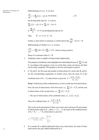 Quantitative Techniques for
Management

Differentiating (1) w.r.t. A we have

dS
= − 2 ∑ fi ( Xi − A) = 0 , for minima.
dA

.... (2)

On dividing both sides by - 2, we have

∑ f (X
i

or

i

− A ) = 0 or

∑fX
i

N

Thus,

i

∑fX
i

i

− NA = 0

− A = 0 (on dividing both sides by N)
X - A = 0 or A = X .
2

Further, to show that S is minimum, it will be shown that

dS
2 > 0 at A = X .
dA

Differentiating (2) further w.r.t. A, we have

d2S
= − 2∑ fi ( 0 − 1) = 2∑ fi = 2 N , which is always positive.
dA2
Hence S is minimum when A = X .
3.

Arithmetic mean is capable of being treated algebraically.
This property of arithmetic mean highlights the relationship between X ,

∑ f X and
i

i

N. According to this property, if any two of the three values are known, the third
can be easily computed. This property is obvious and requires no proof.
4.

If X1 and N1 are the mean and number of observations of a series and X2 and N2
are the corresponding magnitudes of another series, then the mean X of the
combined series of N1 + N2 observations is given by X =

N1 X 1 + N 2 X 2
◊
N1 + N 2

Proof : To find mean of the combined series, we have to find sum of its observations.
Now, the sum of observations of the first series, i.e.,
of observations of the second series, i.e.,

∑f X
2

2

∑fX
1

1

= N1 X1 and the sum

= N 2 X2 .

 The sum of observations of the combined series, i.e., N1 X 1 + N 2 X 2 .
Thus, the combined mean X =

N1 X 1 + N 2 X 2
◊
N1 + N 2

This result can be generalised: If there are k series each with mean Xi and number
of observations equal to Ni , where i = 1,2 ..... k, the mean of the combined series
of N1 + N2 + ..... + Nk observations is given by
k

X =

N1 X 1 + N 2 X 2 + ... + N k X k
=
N1 + N 2 + ... + N k

Â Ni X i
i =1
k

Â Ni
i =1

5.
34

If a constant B is added (subtracted) from every observation, the mean of these
observations also gets added (subtracted) by it.

 