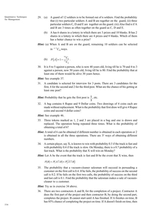Quantitative Techniques
for Management

29. (a)

A guard of 12 soldiers is to be formed out of n soldiers. Find the probability
that (i) two particular soldiers A and B are together on the guard, (ii) three
particular soldiers C, D and E are together on the guard. (iii) Also find n if A
and B are 3 times as often together on the guard as C, D and E.

(b)

A has 6 shares in a lottery in which there are 3 prizes and 10 blanks. B has 2
shares in a lottery in which there are 4 prizes and 8 blanks. Which of them
has a better chance to win a prize?

Hint: (a) When A and B are on the guard, remaining 10 soldiers can be selected
in

(b)

n −2

C10 ways.

P ( A) = 1 −

10
13

C6
.
C6

30. It is 8 to 5 against a person, who is now 40 years old, living till he is 70 and 4 to 3
against a person, now 50 years old, living till he is 80. Find the probability that at
least one of them would be alive 30 years hence.
Hint: See example 37.
31. A candidate is selected for interview for 3 posts. There are 3 candidates for the
first, 4 for the second and 2 for the third post. What are the chance of his getting at
least one post?
Hint: Probability that he gets the first post is 1 , etc.
3

32. A bag contains 6 Rupee and 9 Dollar coins. Two drawings of 4 coins each are
made without replacement. What is the probability that first draw will give 4 Rupee
coins and second 4 dollar coins?
Hint: See example 46.
33. Three tokens marked as 1, 2 and 3 are placed in a bag and one is drawn and
replaced. The operation being repeated three times. What is the probability of
obtaining a total of 6?
Hint: A total of 6 can be obtained if different number is obtained in each operation or 2
is obtained in all the three operations. There are 3! ways of obtaining different
numbers.
34. A certain player, say X, is known to win with probability 0.3 if the track is fast and
with probability 0.4 if the track is slow. On Monday, there is a 0.7 probability of a
fast track. What is the probability that X will win on Monday?
Hint: Let A be the event that the track is fast and B be the event that X wins, then

bg b

g d

P B = P AI B + P A I B

i

35. The probability that a vacuum-cleaner salesman will succeed in persuading a
customer on the first call is 0.4. If he fails, the probability of success on the second
call is 0.2. If he fails on the first two calls, the probability of success on the third
and last call is 0.1. Find the probability that the salesman makes a sale of vacuumcleaner to a customer.
Hint: Try as in exercise 34 above.
36. There are two contractors A and B, for the completion of a project. Contractor A
does the first part of the project and then contractor B, by doing the second part,
completes the project. B cannot start until A has finished. If A finishes on time, B
has 85% chance of completing the project on time. If A doesn't finish on time, then
334

 
