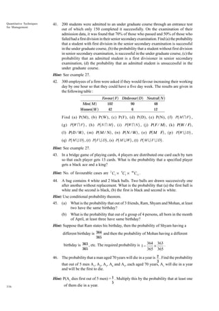 Quantitative Techniques
for Management

41. 200 students were admitted to an under graduate course through an entrance test
out of which only 150 completed it successfully. On the examination of their
admission data, it was found that 70% of those who passed and 50% of those who
failed had a first division in their senior secondary examination. Find (a) the probability
that a student with first division in the senior secondary examination is successful
in the under graduate course, (b) the probability that a student without first division
in senior secondary examination, is successful in the under graduate course, (c) the
probability that an admitted student is a first divisioner in senior secondary
examination, (d) the probability that an admitted student is unsuccessful in the
under graduate course.
Hint: See example 27.
42. 300 employees of a firm were asked if they would favour increasing their working
day by one hour so that they could have a five day week. The results are given in
the following table :

a f
a f

Men M
Women W

af

Favour F
102
42

a f

Disfavour D
90
6

a f

Neutral N
48
12

b

g
(g) PbW I F g , (h) Pb N I M g , (i) PbW I N g , (j) P a F / M f , (k) P aW / F f ,
(l) P a D /W f , (m) P a M / N f , (n) P a N /W f , (o) P b M F g , (p) PbW U Dg ,
(q) Pb M U Dg , (r) Pb F U Dg , (s) Pb M U W g , (t) Pb M U F U Dg .
Find (a) P(M), (b) P(W), (c) P(F), (d) P(D), (e) P(N), (f) P M I F ,

Hint: See example 27.
43. In a bridge game of playing cards, 4 players are distributed one card each by turn
so that each player gets 13 cards. What is the probability that a specified player
gets a black ace and a king?
Hint: No. of favourable cases are 2 C1 × 4C1 ×

46

C11 .

44. A bag contains 4 white and 2 black balls. Two balls are drawn successively one
after another without replacement. What is the probability that (a) the first ball is
white and the second is black, (b) the first is black and second is white.
Hint: Use conditional probability theorem.
45. (a)

What is the probability that out of 3 friends, Ram, Shyam and Mohan, at least
two have the same birthday?

(b)

What is the probability that out of a group of 4 persons, all born in the month
of April, at least three have same birthday?

Hint: Suppose that Ram states his birthday, then the probability of Shyam having a
different birthday is 364 and then the probability of Mohan having a different
365

birthday is 363 , etc. The required probability is 1 − 364 × 363 .
365
365 365
46. The probability that a man aged 70 years will die in a year is 2 . Find the probability
3

that out of 5 men A1, A2, A3, A4 and A5, each aged 70 years, A1 will die in a year
and will be the first to die.
Hint: P(A1 dies first out of 5 men) = 1 . Multiply this by the probability that at least one
336

of them die in a year.

5

 