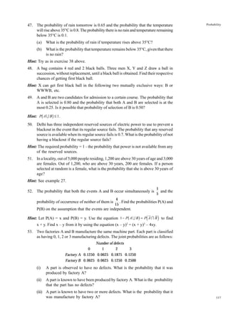 47. The probability of rain tomorrow is 0.65 and the probability that the temperature
will rise above 35°C is 0.8. The probability there is no rain and temperature remaining
below 35°C is 0.1.
(a)

What is the probability of rain if temperature rises above 35°C?

(b)

Probability

What is the probability that temperature remains below 35°C, given that there
is no rain?

Hint: Try as in exercise 38 above.
48. A bag contains 4 red and 2 black balls. Three men X, Y and Z draw a ball in
succession, without replacement, until a black ball is obtained. Find their respective
chances of getting first black ball.
Hint: X can get first black ball in the following two mutually exclusive ways: B or
WWWB, etc.
49. A and B are two candidates for admission to a certain course. The probability that
A is selected is 0.80 and the probability that both A and B are selected is at the
most 0.25. Is it possible that probability of selection of B is 0.50?

b

g

Hint: P A U B ≤ 1 .
50. Delhi has three independent reserved sources of electric power to use to prevent a
blackout in the event that its regular source fails. The probability that any reserved
source is available when its regular source fails is 0.7. What is the probability of not
having a blackout if the regular source fails?
Hint: The required probability = 1 - the probability that power is not available from any
of the reserved sources.
51. In a locality, out of 5,000 people residing, 1,200 are above 30 years of age and 3,000
are females. Out of 1,200, who are above 30 years, 200 are females. If a person
selected at random is a female, what is the probability that she is above 30 years of
age?
Hint: See example 27.
52. The probability that both the events A and B occur simultaneously is
probability of occurrence of neither of them is

1
and the
5

4
. Find the probabilities P(A) and
15

P(B) on the assumption that the events are independent.

b

g d

i

Hint: Let P(A) = x and P(B) = y. Use the equation 1− P A U B = P A I B to find
2

2

x + y. Find x – y from it by using the equation (x – y) = (x + y) – 4xy.
53. Two factories A and B manufacture the same machine part. Each part is classified
as having 0, 1, 2 or 3 manufacturing defects. The joint probabilities are as follows:
Number of defects
0
1
2
3
Factory A 0.1250 0.0625 0.1875 0.1250
Factory B 0.0625 0.0625 0.1250 0.2500

(i)

A part is observed to have no defects. What is the probability that it was
produced by factory A?

(ii)

A part is known to have been produced by factory A. What is the probability
that the part has no defects?

(iii) A part is known to have two or more defects. What is the probability that it
was manufacture by factory A?

337

 