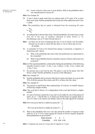 Quantitative Techniques
for Management

(iv) A part is known to have one or more defects. What is the probability that it
was manufactured by factory B?
Hint: See example 30.
54. A man is dealt 4 spade cards from an ordinary pack of 52 cards. If he is given
three more cards, find the probability that at least one of the additional cards is also
a spade.
Hint: The probability that no spade is obtained from the remaining 48 cards
39

is

C3

48

C3

.

55. An unbiased die is thrown three times. Find the probability of (a) throwing 4 on the
first die if the sum of numbers obtained in three throws is 15,
(b) obtaining a sum of 15 when first die shows 4.
Hint:

(a) There are 10 ways of obtaining the sum 15 out of which 2 are favourable,
(b) there are 36 cases in which first die shows 4, out of which only two are
favourable.

56. A committee of 4 has to be formed from among 3 economists, 4 engineers, 2
statisticians and 1 doctor.
(i)

What is the probability that each of the four professions are represented on
the committee?

(ii)

What is the probability that the committee consists of doctor and at least one
economist?

Hint: (ii) The required probability is obtained by finding the probabilities of the following
mutually exclusive events : {1 doc, 1 eco, 2 others}, {1 doc, 2 eco, 1 other} and
{1 doc, 3 eco}.
57. Six persons toss a coin turn by turn. The game is won by the player who first
throws a head. Find the probability of success of the fifth player.
Hint: See example 39.
58. Find the probability that an assessee files his tax return and cheats on it, given that
70% of all the assessee files returns and 20%, of those who file, cheat.
Hint: See example 27.
59. Two persons A and B throw three unbiased dice. If A throws 14, find B's chances
of throwing a higher number.
Hint: The event that A throws 14 is independent of the event that B throws a higher
number.
60. A is one of 6 horses entered for a race and is to be ridden by one of the jockeys B
and C. It is 2 : 1 that B rides A, in which case all the horses are equally likely to
win; if C rides A, his chances are trebled; what are the odds against his winning?
1
Hint: P(A wins given that he is ridden by jockey B) =
6
3
P(A wins given that he is ridden by jockey C) =
6
61. What is the probability that over a two day period the number of requests would
either be 11 or 12 if at a motor garage the records of service requests alongwith
their probabilities are given below?
Daily demand : 5
6
7
Probability : 0. 25 0.65 0.10
338

Hint: 11 requests can occur in 2 ways and 12 requests in 3 ways.

 