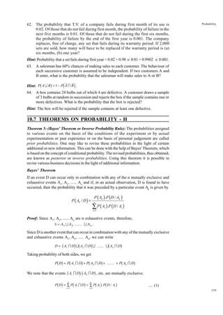 62. The probability that T.V. of a company fails during first month of its use is
0.02. Of those that do not fail during first month, the probability of failure in the
next five months is 0.01. Of those that do not fail during the first six months,
the probability of failure by the end of the first year is 0.001. The company
replaces, free of charge, any set that fails during its warranty period. If 2,000
sets are sold, how many will have to be replaced if the warranty period is (a)
six months, (b) one year?

Probability

Hint: Probability that a set fails during first year = 0.02 + 0.98 × 0.01 + 0.9902 × 0.001.
63. A salesman has 60% chances of making sales to each customer. The behaviour of
each successive customer is assumed to be independent. If two customers A and
B enter, what is the probability that the salesman will make sales to A or B?

b

g

d

i

Hint: P A U B = 1 − P A I B .
64. A box contains 24 bulbs out of which 4 are defective. A customer draws a sample
of 3 bulbs at random in succession and rejects the box if the sample contains one or
more defectives. What is the probability that the box is rejected?
Hint: The box will be rejected if the sample contains at least one defective.

10.7 THEOREMS ON PROBABILITY - II
Theorem 5: (Bayes' Theorem or Inverse Probability Rule): The probabilities assigned
to various events on the basis of the conditions of the experiment or by actual
experimentation or past experience or on the basis of personal judgement are called
prior probabilities. One may like to revise these probabilities in the light of certain
additional or new information. This can be done with the help of Bayes' Theorem, which
is based on the concept of conditional probability. The revised probabilities, thus obtained,
are known as posterior or inverse probabilities. Using this theorem it is possible to
revise various business decisions in the light of additional information.
Bayes' Theorem
If an event D can occur only in combination with any of the n mutually exclusive and
exhaustive events A1, A2, ...... An and if, in an actual observation, D is found to have
occurred, then the probability that it was preceded by a particular event Ak is given by

P ( Ak ).P ( D / Ak )

P ( Ak / D ) =

n

∑ P ( A ).P ( D / A )
i =1

i

i

Proof: Since A1, A2, ...... An are n exhaustive events, therefore,
S = A 1 U A 2 ...... U A n .
Since D is another event that can occur in combination with any of the mutually exclusive
and exhaustive events A1, A2, ...... An, we can write

b

gb

g

b

D = A1 I D U A2 I D U ...... U An I D

g

Taking probability of both sides, we get

bg b g b g
b g
We note that the events b A I Dg, b A I Dg , etc. are mutually exclusive.
P D = P A1 I D + P A2 I D + ...... + P An I D
1

b g

n

2

b

g

n

b g b

P D = ∑ P Ai I D = ∑ P Ai . P D / Ai
i =1

i =1

g

.... (1)
339

 