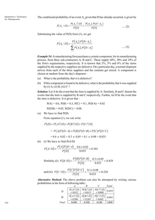 Quantitative Techniques
for Management

The conditional probability of an event Ak given that D has already occurred, is given by
I
. b
g Pb Ab DgDg = Pb A gPPDD / A g
P
b g

b

P Ak / D =

k

k

k

.... (2)

Substituting the value of P(D) from (1), we get

P ( Ak / D ) =

P ( Ak ) .P ( D / Ak )
n

∑ P ( A ) .P ( D / A )
i

i =1

.... (3)

i

Example 54: A manufacturing firm purchases a certain component, for its manufacturing
process, from three sub-contractors A, B and C. These supply 60%, 30% and 10% of
the firm's requirements, respectively. It is known that 2%, 5% and 8% of the items
supplied by the respective suppliers are defective. On a particular day, a normal shipment
arrives from each of the three suppliers and the contents get mixed. A component is
chosen at random from the day's shipment :
(a)

What is the probability that it is defective?

(b)

If this component is found to be defective, what is the probability that it was supplied
by (i) A, (ii) B, (iii) C ?

Solution: Let A be the event that the item is supplied by A. Similarly, B and C denote the
events that the item is supplied by B and C respectively. Further, let D be the event that
the item is defective. It is given that :
P(A) = 0.6, P(B) = 0.3, P(C) = 0.1, P(D/A) = 0.02
P(D/B) = 0.05, P(D/C) = 0.08.
(a)

We have to find P(D)
From equation (1), we can write

P ( D ) = P ( A I D ) + P ( B I D ) + P (C I D )
= P ( A) P ( D / A) + P ( B ) P ( D / B ) + P (C ) P ( D / C )
= 0.6 × 0.02 + 0.3 × 0.05 + 0.1 × 0.08 = 0.035
(b)

(i) We have to find P(A/D)

P ( A / D) =

P ( A ) P ( D / A)
P (D)

Similarly, (ii) P ( B / D ) =
and (iii) P (C / D ) =

=

0.6 × 0.02
= 0.343
0.035

P ( B) P ( D / B)
P ( D)

P (C ) P ( D / C )
P (D)

=

=

0.3 × 0.05
= 0.429
0.035

0.1 × 0.08
= 0.228
0.035

Alternative Method: The above problem can also be attempted by writing various
probabilities in the form of following table :
D
D
340

Total

A
P AI D
= 0.012
P AI D
= 0.588
0.600

b
d

B
P BID
= 0.015
P BID
= 0.285
0.300

g b
i d

C
P CID
= 0.008
P CID
= 0.092
0100
.

g b
i d

g
i

Total
0.035
0.965
1000
.

 