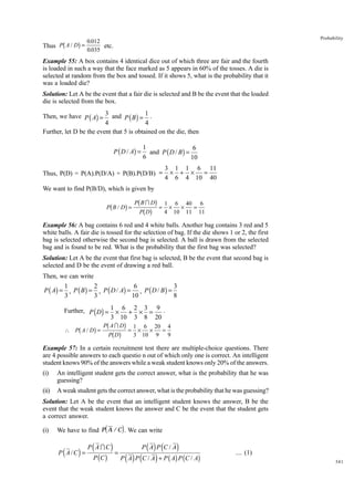 b

g

Thus P A / D =

Probability

0.012
etc.
0.035

Example 55: A box contains 4 identical dice out of which three are fair and the fourth
is loaded in such a way that the face marked as 5 appears in 60% of the tosses. A die is
selected at random from the box and tossed. If it shows 5, what is the probability that it
was a loaded die?
Solution: Let A be the event that a fair die is selected and B be the event that the loaded
die is selected from the box.
Then, we have P ( A) = 3 and P ( B ) = 1 .
4
4
Further, let D be the event that 5 is obtained on the die, then

P ( D / A) =

1
6
and P ( D / B ) =
6
10

Thus, P(D) = P(A).P(D/A) + P(B).P(D/B) =

3 1 1 6 11
× + × =
4 6 4 10 40

We want to find P(B/D), which is given by
B
1 6
6
g PbPbI gDg = 4 × 10 × 40 = 11
D
11

b

P B/D =

Example 56: A bag contains 6 red and 4 white balls. Another bag contains 3 red and 5
white balls. A fair die is tossed for the selection of bag. If the die shows 1 or 2, the first
bag is selected otherwise the second bag is selected. A ball is drawn from the selected
bag and is found to be red. What is the probability that the first bag was selected?
Solution: Let A be the event that first bag is selected, B be the event that second bag is
selected and D be the event of drawing a red ball.
Then, we can write

1
2
6
3
P ( A) = , P ( B ) = , P ( D / A) = , P ( D / B ) =
3
3
10
8
Further, P ( D ) = 1 × 6 + 2 × 3 = 9 .
3 10 3 8 20

b

6
g PbPAbI gDg = 1 × 10 × 20 = 4
D
3
9 9

∴ P A/ D =

Example 57: In a certain recruitment test there are multiple-choice questions. There
are 4 possible answers to each questio n out of which only one is correct. An intelligent
student knows 90% of the answers while a weak student knows only 20% of the answers.
(i)

An intelligent student gets the correct answer, what is the probability that he was
guessing?

(ii)

A weak student gets the correct answer, what is the probability that he was guessing?

Solution: Let A be the event that an intelligent student knows the answer, B be the
event that the weak student knows the answer and C be the event that the student gets
a correct answer.
(i)

d

i

We have to find P A /C . We can write

(

)

P A/C =

(

P AIC
P (C )

)=

( ) ( )
P ( A ) P (C / A ) + P ( A) P (C / A)
P A P C/A

.... (1)
341

 