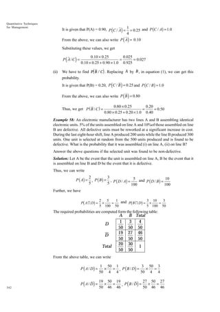 Quantitative Techniques
for Management

It is given that P(A) = 0.90, P C / A = 1 = 0.25 and P (C / A) = 1.0
4

(

)

( )

From the above, we can also write P A = 0.10
Substituting these values, we get

0.10 × 0.25
0.025
=
= 0.027
0.10 × 0.25 + 0.90 × 1.0 0.925

P( A / C) =
(ii)

d

i

We have to find P B /C . Replacing A by B , in equation (1), we can get this
probability.

(

)

It is given that P(B) = 0.20, P C / B = 0.25 and P (C / B ) = 1.0

( )

From the above, we can also write P B = 0.80
Thus, we get P ( B / C ) =

0.80 ¥ 0.25
0.20
=
= 0.50
0.80 ¥ 0.25 + 0.20 ¥ 1.0 0.40

Example 58: An electronic manufacturer has two lines A and B assembling identical
electronic units. 5% of the units assembled on line A and 10%of those assembled on line
B are defective. All defective units must be reworked at a significant increase in cost.
During the last eight-hour shift, line A produced 200 units while the line B produced 300
units. One unit is selected at random from the 500 units produced and is found to be
defective. What is the probability that it was assembled (i) on line A, (ii) on line B?
Answer the above questions if the selected unit was found to be non-defective.
Solution: Let A be the event that the unit is assembled on line A, B be the event that it
is assembled on line B and D be the event that it is defective.
Thus, we can write

P ( A) =

2
3
, P ( B ) = , P ( D / A) = 5 and P ( D / B ) = 10
5
5
100
100

Further, we have

b

g

P AI D =

b

g

2
5
1 and
3 10
3
×
=
P BID = ×
=
5 100 50
5 100 50

The required probabilities are computed form the following table:

D
D
Total

A
1
50
19
50
20
50

B Total
3
4
50 50
27 46
50 50
30
1
50

From the above table, we can write

P ( A / D) =

342

1 50 1
3 50 3
×
= , P ( B / D) =
×
=
50 4 4
50 4 4

P ( A / D) =

19 50 19
27 50 27
×
=
×
=
, P ( B / D) =
50 46 46
50 46 46

 