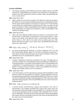 Exercise with Hints:
1.

Probability

An insurance company insured 2,000 scooter drivers, 4,000 car drivers and 6,000
truck drivers. The probability of an accident is 0.01, 0.03 and 0.15 in the respective
category. One of the insured driver meets an accident. What is the probability that
he is a scooter driver?

Hint: Apply Bayes' Rule.
2.

When a machine is set correctly, it produces 25% defectives, otherwise it produces
60% defectives. From the past knowledge and experience, the manufacturer knows
that the chance that the machine is set correctly or wrongly is 50 : 50. The machine
was set before the commencement of production and 1 piece was taken out and
found to be defective. What is the probability of the machine set up being correct?
If the selected piece was found to be non-defective, what is the probability of the
machine set up being wrong?

Hint: Apply Bayes' Rule.
3.

Each of the three identical jewellery boxes has 2 drawers. In each drawer of the
first box there is a gold watch. In each drawer of the second box there is a silver
watch. In one drawer of the third box there is a gold watch while in the other
drawer there is a silver watch. If we select a box at random, open one of the
drawers and find it to contain a silver watch, what is the probability that the other
drawer has a gold watch?

1
Hint: P ( B1 ) = P ( B2 ) = P ( B3 ) = 1 , P ( S / B1 ) = 0, P ( S / B2 ) = 1, P ( S / B3 ) = .
2
3
4. In a factory producing bolts, Machines A, B and C manufacture 25%, 35% and
40% of total output. Of their output, 5%, 4% and 2% are defective respectively. A
bolt is drawn at random from the product and is found to be defective. What is the
probability that it was manufactured by machine A?
Hint: Apply Bayes' Rule.
5.

Consider a population of consumers consisting of two types. The upper class of
consumers comprise 35% of the population and each member has a probability 0.8
of purchasing brand A of a product. Each member of the rest of the population has
a probability 0.3 of purchasing brand A of the product. A consumer, chosen at
random, is found to be buyer of brand A. What is the probability that the buyer
belongs to the middle and lower class of consumers?

Hint: Apply Bayes' Rule.
6.

At an electric plant, it is known from the past experience that the probability is 0.86
that new worker who has attended the company's training programme will meet
his production quota and that the corresponding probability is 0.35 for a new worker
who has not attended the company's training programme. If 80% of the new workers
attend the training programe, what is the probability that new worker will meet his
production quota?

Hint: Apply P ( D ) = P ( A) .P ( D / A) + P ( B ) .P ( D / B )
7.

A talcum powder manufacturing company had launched a new type of
advertisement. The company estimated that a person who comes across the
advertisement will buy their product with a probability of 0.7 and those who does
not see the advertisement will buy the product with a probability of 0.3. If in an
area of 1,000 people, 70% had come across the advertisement, what is the probability
that a person who buys the product (a) has not come across the advertisement (b)
has come across the advertisement?

Hint: Apply Bayes' Rule.

343

 