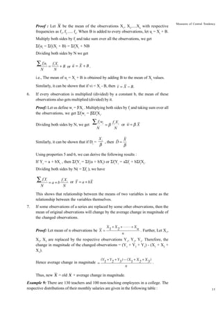 Proof : Let X be the mean of the observations X1, X2.....Xn with respective
frequencies as f1, f2 ..... fn. When B is added to every observations, let ui = Xi + B.

Measures of Central Tendency

Multiply both sides by fi and take sum over all the observations, we get
Sfiui = Sfi(Xi + B) = SfiXi + NB
Dividing both sides by N we get

∑ fu

i i

N

=

fi Xi
+ B or u = X + B .
N

i.e., The mean of ui = Xi + B is obtained by adding B to the mean of Xi values.
Similarly, it can be shown that if vi = Xi - B, then v = X - B.
6.

If every observation is multiplied (divided) by a constant b, the mean of these
observations also gets multiplied (divided) by it.
Proof: Let us define wi = β Xi . Multiplying both sides by fi and taking sum over all
the observations, we get Sfiwi = bSfiXi.
Dividing both sides by N, we get

Âfw

Similarly, it can be shown that if Di =

i

i

N

=b

fi X i
or w = b X
N

Xi
X
, then D =
b
b

Using properties 5 and 6, we can derive the following results :
If Yi = a + bXi , then SfiYi = Sfi(a + bXi) or SfiYi = aSfi + bSfiXi.
Dividing both sides by N( = Sfi ), we have

ÂfY

i i

N

= a +b

fi X i
or Y = a + bX
N

This shows that relationship between the means of two variables is same as the
relationship between the variables themselves.
7.

If some observations of a series are replaced by some other observations, then the
mean of original observations will change by the average change in magnitude of
the changed observations.
Proof: Let mean of n observations be X =

X + X + LL + X
1
2
n . Further, Let X ,
1
n

X2, X3 are replaced by the respective observations Y1, Y2, Y3. Therefore, the
change in magnitude of the changed observations = (Y1 + Y2 + Y3) - (X1 + X2 +
X3).
Hence average change in magnitude =

(Y1 + Y2 + Y3 ) − (X1 + X 2 + X 3 )
.
n

Thus, new X = old X + average change in magnitude.
Example 9: There are 130 teachers and 100 non-teaching employees in a college. The
respective distributions of their monthly salaries are given in the following table :

35

 