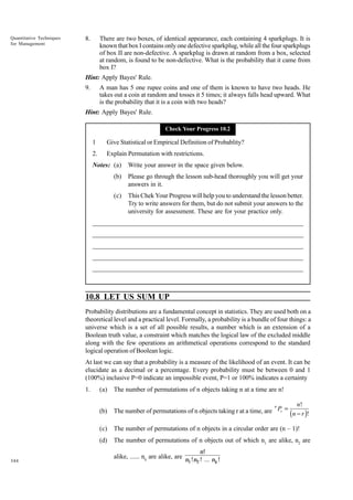 Quantitative Techniques
for Management

8.

There are two boxes, of identical appearance, each containing 4 sparkplugs. It is
known that box I contains only one defective sparkplug, while all the four sparkplugs
of box II are non-defective. A sparkplug is drawn at random from a box, selected
at random, is found to be non-defective. What is the probability that it came from
box I?

Hint: Apply Bayes' Rule.
9.

A man has 5 one rupee coins and one of them is known to have two heads. He
takes out a coin at random and tosses it 5 times; it always falls head upward. What
is the probability that it is a coin with two heads?

Hint: Apply Bayes' Rule.
Check Your Progress 10.2

1

Give Statistical or Empirical Definition of Probablity?

2.

Explain Permutation with restrictions.

Notes: (a)

Write your answer in the space given below.

(b)

Please go through the lesson sub-head thoroughly you will get your
answers in it.

(c)

This Chek Your Progress will help you to understand the lesson better.
Try to write answers for them, but do not submit your answers to the
university for assessment. These are for your practice only.

_____________________________________________________________________
__________________________________________________________
__________________________________________________________
_____________________________________________________________________
__________________________________________________________________
__________________________________________________________________

10.8 LET US SUM UP
Probability distributions are a fundamental concept in statistics. They are used both on a
theoretical level and a practical level. Formally, a probability is a bundle of four things: a
universe which is a set of all possible results, a number which is an extension of a
Boolean truth value, a constraint which matches the logical law of the excluded middle
along with the few operations an arithmetical operations correspond to the standard
logical operation of Boolean logic.
At last we can say that a probability is a measure of the likelihood of an event. It can be
elucidate as a decimal or a percentage. Every probability must be between 0 and 1
(100%) inclusive P=0 indicate an impossible event, P=1 or 100% indicates a certainty
1.

(a)

The number of permutations of n objects taking n at a time are n!

(b)

n!
n
The number of permutations of n objects taking r at a time, are Pr = (n − r )!

(c)

The number of permutations of n objects in a circular order are (n – 1)!

(d)

The number of permutations of n objects out of which n1 are alike, n2 are
n!

344

alike, ...... nk are alike, are n !n ! ... n !
1 2
k

 