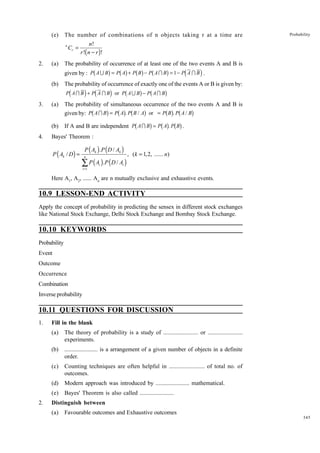 (e)

The number of combinations of n objects taking r at a time are
n

2.

(a)

Cr =

Probability

n!
r !( n − r )!

The probability of occurrence of at least one of the two events A and B is

b

g bg bg b

g

d

i

given by : P A U B = P A + P B − P A I B = 1 − P A I B .
(b)

The probability of occurrence of exactly one of the events A or B is given by:

d

i d

b

i

g b

P A I B + P A I B or P A U B − P A I B

3.

(a)

(b)
4.

g

The probability of simultaneous occurrence of the two events A and B is
given by: P A I B = P A . P B / A or = P B . P A / B

b

g bg b

g

bg b g
If A and B are independent Pb A I Bg = Pb Ag. Pb Bg .

Bayes' Theorem :

P ( Ak / D ) =

P ( Ak ) .P ( D / Ak )
n

∑ P ( A ) .P ( D / A )
i =1

i

, (k = 1,2, ...... n)

i

Here A1, A2, ...... An are n mutually exclusive and exhaustive events.

10.9 LESSON-END ACTIVITY
Apply the concept of probability in predicting the sensex in different stock exchanges
like National Stock Exchange, Delhi Stock Exchange and Bombay Stock Exchange.

10.10 KEYWORDS
Probability
Event
Outcome
Occurrence
Combination
Inverse probability

10.11 QUESTIONS FOR DISCUSSION
1.

Fill in the blank
(a)
(b)

....................... is a arrangement of a given number of objects in a definite
order.

(c)

Counting techniques are often helpful in ....................... of total no. of
outcomes.

(d)

Modern approach was introduced by ....................... mathematical.

(e)
2.

The theory of probability is a study of ....................... or .......................
experiments.

Bayes' Theorem is also called .......................

Distinguish between
(a)

Favourable outcomes and Exhaustive outcomes
345

 