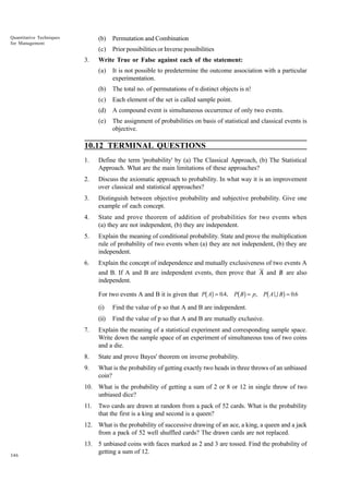 Quantitative Techniques
for Management

(b)
(c)
3.

Permutation and Combination
Prior possibilities or Inverse possibilities

Write True or False against each of the statement:
(a)

It is not possible to predetermine the outcome association with a particular
experimentation.

(b)

The total no. of permutations of n distinct objects is n!

(c)

Each element of the set is called sample point.

(d)

A compound event is simultaneous occurrence of only two events.

(e)

The assignment of probabilities on basis of statistical and classical events is
objective.

10.12 TERMINAL QUESTIONS
1.

Define the term 'probability' by (a) The Classical Approach, (b) The Statistical
Approach. What are the main limitations of these approaches?

2.

Discuss the axiomatic approach to probability. In what way it is an improvement
over classical and statistical approaches?

3.

Distinguish between objective probability and subjective probability. Give one
example of each concept.

4.

State and prove theorem of addition of probabilities for two events when
(a) they are not independent, (b) they are independent.

5.

Explain the meaning of conditional probability. State and prove the multiplication
rule of probability of two events when (a) they are not independent, (b) they are
independent.

6.

Explain the concept of independence and mutually exclusiveness of two events A
and B. If A and B are independent events, then prove that A and B are also
independent.

bg

bg

b

g

For two events A and B it is given that P A = 0.4, P B = p, P A U B = 0.6
(i)

Find the value of p so that A and B are independent.

(ii)

Find the value of p so that A and B are mutually exclusive.

7.

Explain the meaning of a statistical experiment and corresponding sample space.
Write down the sample space of an experiment of simultaneous toss of two coins
and a die.

8.

State and prove Bayes' theorem on inverse probability.

9.

What is the probability of getting exactly two heads in three throws of an unbiased
coin?

10. What is the probability of getting a sum of 2 or 8 or 12 in single throw of two
unbiased dice?
11.

Two cards are drawn at random from a pack of 52 cards. What is the probability
that the first is a king and second is a queen?

12. What is the probability of successive drawing of an ace, a king, a queen and a jack
from a pack of 52 well shuffled cards? The drawn cards are not replaced.

346

13. 5 unbiased coins with faces marked as 2 and 3 are tossed. Find the probability of
getting a sum of 12.

 