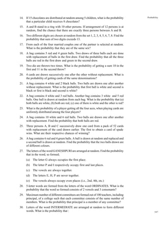 14. If 15 chocolates are distributed at random among 5 children, what is the probability
that a particular child receives 8 chocolates?

Probability

15. A and B stand in a ring with 10 other persons. If arrangement of 12 persons is at
random, find the chance that there are exactly three persons between A and B.
16. Two different digits are chosen at random from the set 1, 2, 3, 4, 5, 6, 7, 8. Find the
probability that sum of two digits exceeds 13.
17. From each of the four married couples one of the partner is selected at random.
What is the probability that they are of the same sex?
18. A bag contains 5 red and 4 green balls. Two draws of three balls each are done
with replacement of balls in the first draw. Find the probability that all the three
balls are red in the first draw and green in the second draw.
19. Two die are thrown two times. What is the probability of getting a sum 10 in the
first and 11 in the second throw?
20. 4 cards are drawn successively one after the other without replacement. What is
the probability of getting cards of the same denominations?
21. A bag contains 4 white and 2 black balls. Two balls are drawn one after another
without replacement. What is the probability that first ball is white and second is
black or first is black and second is white?
22. A bag contains 4 white and 3 red balls. Another bag contains 3 white and 5 red
balls. One ball is drawn at random from each bag. What is the probability that (a)
both balls are white, (b) both are red, (c) one of them is white and the other is red?
23. What is the probability of a player getting all the four aces, when playing cards are
uniformly distributed among the four players?
24. A bag contains 10 white and 6 red balls. Two balls are drawn one after another
with replacement. Find the probability that both balls are red.
25. Three persons A, B and C successively draw one card from a pack of 52 cards
with replacement of the card drawn earlier. The first to obtain a card of spade
wins. What are their respective chances of winning?
26. A bag contains 6 red and 4 green balls. A ball is drawn at random and replaced and
a second ball is drawn at random. Find the probability that the two balls drawn are
of different colours.
27. The letters of the word GANESHPURI are arranged at random. Find the probability
that in the word, so formed;
(a)

The letter G always occupies the first place.

(b)

The letter P and I respectively occupy first and last places.

(c)

The vowels are always together.

(d)

The letters E, H, P are never together.

(e)

The vowels always occupy even places (i.e., 2nd, 4th, etc.)

28. 5-letter words are formed from the letters of the word ORDINATES. What is the
probability that the word so formed consists of 2 vowels and 3 consonants?
29. Maximum number of different committees are formed out of 100 teachers, including
principal, of a college such that each committee consists of the same number of
members. What is the probability that principal is a member of any committee?
30. Letters of the word INTERMEDIATE are arranged at random to form different
words. What is the probability that :

347

 