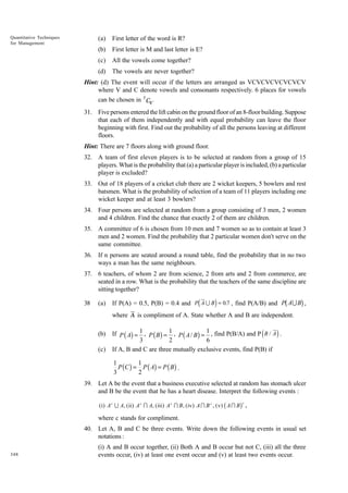 Quantitative Techniques
for Management

(a)

First letter of the word is R?

(b)

First letter is M and last letter is E?

(c)

All the vowels come together?

(d)

The vowels are never together?

Hint: (d) The event will occur if the letters are arranged as VCVCVCVCVCVCV
where V and C denote vowels and consonants respectively. 6 places for vowels
can be chosen in 7 C6 .
31. Five persons entered the lift cabin on the ground floor of an 8-floor building. Suppose
that each of them independently and with equal probability can leave the floor
beginning with first. Find out the probability of all the persons leaving at different
floors.
Hint: There are 7 floors along with ground floor.
32. A team of first eleven players is to be selected at random from a group of 15
players. What is the probability that (a) a particular player is included, (b) a particular
player is excluded?
33. Out of 18 players of a cricket club there are 2 wicket keepers, 5 bowlers and rest
batsmen. What is the probability of selection of a team of 11 players including one
wicket keeper and at least 3 bowlers?
34. Four persons are selected at random from a group consisting of 3 men, 2 women
and 4 children. Find the chance that exactly 2 of them are children.
35. A committee of 6 is chosen from 10 men and 7 women so as to contain at least 3
men and 2 women. Find the probability that 2 particular women don't serve on the
same committee.
36. If n persons are seated around a round table, find the probability that in no two
ways a man has the same neighbours.
37. 6 teachers, of whom 2 are from science, 2 from arts and 2 from commerce, are
seated in a row. What is the probability that the teachers of the same discipline are
sitting together?
38

(a)

d

b

i

g

If P(A) = 0.5, P(B) = 0.4 and P A U B = 0.7 , find P(A/B) and P A U B ,
where A is compliment of A. State whether A and B are independent.

(b)
(c)

d

i

If P ( A) = 1 , P ( B ) = 1 , P ( A / B ) = 1 , find P(B/A) and P B / A .
3
2
6
If A, B and C are three mutually exclusive events, find P(B) if

1
1
P (C ) = P ( A) = P ( B ) .
3
2
39. Let A be the event that a business executive selected at random has stomach ulcer
and B be the event that he has a heart disease. Interpret the following events :

b

g

c

( i) A c U A, ( ii) A c I A, ( iii) A c I B , ( iv) A I B c , ( v) A I B ,

where c stands for compliment.
40. Let A, B and C be three events. Write down the following events in usual set
notations :
348

(i) A and B occur together, (ii) Both A and B occur but not C, (iii) all the three
events occur, (iv) at least one event occur and (v) at least two events occur.

 