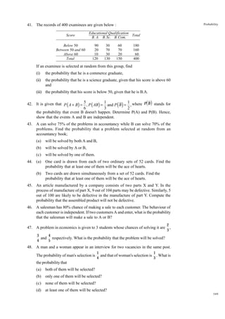 Probability

41. The records of 400 examinees are given below :
Score
Below 50
Between 50 and 60
Above 60
Total

Educational Qualification
Total
B. A. B. Sc. B. Com.
90
20
10
120

30
70
30
130

60
70
20
150

180
160
60
400

If an examinee is selected at random from this group, find
(i)

the probability that he is a commerce graduate,

(ii)

the probability that he is a science graduate, given that his score is above 60
and

(iii) the probability that his score is below 50, given that he is B.A.

di

42. It is given that P ( A + B) = 5 , P ( AB) = 1 and P ( B ) = 1 , where P B stands for
6
3
2
the probability that event B doesn't happen. Determine P(A) and P(B). Hence,
show that the events A and B are independent.
43. A can solve 75% of the problems in accountancy while B can solve 70% of the
problems. Find the probability that a problem selected at random from an
accountancy book;
(a)

will be solved by both A and B,

(b)

will be solved by A or B,

(c)

will be solved by one of them.

44. (a)
(b)

One card is drawn from each of two ordinary sets of 52 cards. Find the
probability that at least one of them will be the ace of hearts.
Two cards are drawn simultaneously from a set of 52 cards. Find the
probability that at least one of them will be the ace of hearts.

45. An article manufactured by a company consists of two parts X and Y. In the
process of manufacture of part X, 9 out of 104 parts may be defective. Similarly, 5
out of 100 are likely to be defective in the manufacture of part Y. Compute the
probability that the assembled product will not be defective.
46. A salesman has 80% chance of making a sale to each customer. The behaviour of
each customer is independent. If two customers A and enter, what is the probability
that the salesman will make a sale to A or B?
47. A problem in economics is given to 3 students whose chances of solving it are

2
,
3

3
4
and respectively. What is the probability that the problem will be solved?
4
5

48. A man and a woman appear in an interview for two vacancies in the same post.
The probability of man's selection is

1
1
and that of woman's selection is . What is
4
3

the probability that
(a)

both of them will be selected?

(b)

only one of them will be selected?

(c)

none of them will be selected?

(d)

at least one of them will be selected?
349

 