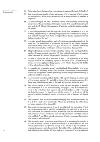 Quantitative Techniques
for Management

49. What is the chance that a non-leap year selected at random will contain 53 Sundays?
50. In a group of equal number of men and women 15% of men and 30% of women
are unemployed. What is the probability that a person selected at random is
employed?
51. An anti-aircraft gun can take a maximum of four shots at enemy plane moving
away from it. The probabilities of hitting the plane at first, second, third and fourth
shot are 0.4, 0.3, 0.2 and 0.1 respectively. What is the probability that the gun hits
the plane?
52. A piece of equipment will function only when all the three components A, B, C are
working. The probability of A failing during one year is 0.15 and that of B failing is
0.05 and of C failing is 0.10. What is the probability that the equipment will fail
before the end of the year?
53. A worker attends three machines each of which operates independently of the
other two. The probabilities of events that machines will not require operator's
intervention during a shift are p1 = 0.4, p2 = 0.3 and p3 = 0.2. Find the probability
that at least one machine will require worker's intervention during a shift.
54. The probability that a contractor will get a plumbing contract is 2/3 and the probability
that he will not get a electric contract is 5/9. If the probability of getting at least one
of the contract is 4/5, what is the probability that he will get both?
55. An M.B.A. applies for job in two firms X and Y. The probability of his being
selected in firm X is 0.7 and being rejected in the firm Y is 0.5. The probability of
at least one of his application being rejected is 0.6. What is the probability that he
will be selected in one of the firms?
56. A researcher has to consult a recently published book. The probability of its being
available is 0.5 for library A and 0.7 for library B. Assuming the two events to be
statistically independent, find the probability of book being available in library A
and not available in library B.
57. An investment consultant predicts that the odds against the price of certain stock
will go up next week are 2:1 and odds in favour of price remaining same are 1:3.
What is the probability that price of the stock will go down during the week?
58. In a random sample of 1,000 residents of a city 700 read newspaper A and 400
read newspaper B. If the habit of reading newspaper A and B is independent,
what is the probability that a person selected at random would be reading
(a) both the papers, (b) exactly one of the papers, (c) at least one of the
papers? Also find the absolute number of persons in each of the cases (a), (b) and
(c).
59. The odds that a book will be reviewed favourably by three independent experts are
5 to 2, 4 to 3 and 3 to 4 respectively. What is the probability that of the three
reviews a majority will be favourable?
60. In a certain city two newspapers, A and B, are published. It is known that 25% of
the city population reads A and 20% reads B while 8% reads both A and B. It is
also known that 30% of those who read A but not B look into advertisements and
40% of those who read B but not A look into advertisements while 50% of those
who read both A and B look into advertisements. What is percentage of population
who reads an advertisement?

350

61. The probability that a new entrant to a college will be a student of economics is
1/3, that he will be a student of political science is 7/10 and that he will not be a
student of economics and political science is 1/5. If one of the new entrants is
selected at random, what is the probability that (a) he will be a student of economics
and political science, (b) he will be a student of economics if he is a student of

 