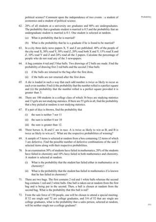 political science? Comment upon the independence of two events : a student of
economics and a student of political science.

Probability

62. 20% of all students at a university are graduates and 80% are undergraduates.
The probability that a graduate student is married is 0.5 and the probability that an
undergraduate student is married is 0.1. One student is selected at random.
(a)

What is probability that he is married?

(b)

What is the probability that he is a graduate if he is found to be married?

63. In a city three daily news papers X, Y and Z are published. 40% of the people of
the city read X, 50% read Y, 30% read Z, 20% read both X and Y, 15% read X and
Z, 10% read Y and Z and 24% read all the 3 papers. Calculate the percentage of
people who do not read any of the 3 newspapers.
64. A bag contains 4 red and 3 blue balls. Two drawings of 2 balls are made. Find the
probability of drawing first 2 red balls and the second 2 blue balls
(i)

if the balls are returned to the bag after the first draw,

(ii)

if the balls are not returned after the first draw.

65. A die is loaded in such a way that each odd number is twice as likely to occur as
each even number. Find (i) the probability that the number rolled is a perfect square
and (ii) the probability that the number rolled is a perfect square provided it is
greater than 3.
66. There are 100 students in a college class of which 36 boys are studying statistics
and 13 girls are not studying statistics. If there are 55 girls in all, find the probability
that a boy picked at random is not studying statistics.
67. If a pair of dice is thrown, find the probability that
(i)

the sum is neither 7 nor 11

(ii)

the sum is neither 8 nor 10

(iii) the sum is greater than 12.
68. Three horses A, B and C are in race. A is twice as likely to win as B, and B is
twice as likely to win as C. What are the respective probabilities of winning?
69. A sample of 3 items is selected at random from a box containing 12 items of which
3 are defective. Find the possible number of defective combinations of the said 3
selected items along with their respective probabilities.
70. In an examination 30% of students have failed in mathematics, 20% of the students
have failed in chemistry and 10% have failed in both mathematics and chemistry.
A student is selected at random.
(i)

What is the probability that the student has failed either in mathematics or in
chemistry?

(ii)

What is the probability that the student has failed in mathematics if is known
that he has failed in chemistry?

71. There are two bags. The first contains 2 red and 1 white balls whereas the second
bag contains 1 red and 2 white balls. One ball is taken out at random from the first
bag and is being put in the second. Then, a ball is chosen at random from the
second bag. What is the probability that this ball is red?
72. From the sale force of 150 people, one will be chosen to attend a special meeting.
If 52 are single and 72 are college graduates, and 3/4 of 52 that are single are
college graduates, what is the probability that a sales person, selected at random,
will be neither single nor a college graduate?

351

 