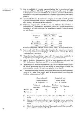 Quantitative Techniques
for Management

73. Data on readership of a certain magazine indicate that the proportion of male
readers over 30 years old is 0.20. The proportion of male readers under 30 is 0.40.
If the proportion of readers under 30 is 0.70, what is the proportion of subscribers
that are male? Also find the probability that a randomly selected male subscriber is
under 30.
74. Two union leaders and 10 directors of a company sit randomly to decide upon the
wage hike as demanded by the union. Find the probability that there will be exactly
three directors between the two union leaders.
75. Suppose a company hires both MBAs and non-MBAs for the same kind of
managerial task. After a period of employment some of each category are promoted
and some are not. Table below gives the proportion of company's managers among
the said classes :

Promotional
Status

Academic Qualification
MBA Non - MBA
(A)

Promoted (B)
Not Promoted(B)
Total

0.42
0.28
0.70

Total

(A)
0.18
0.12
0.30

0.60
0.40
1.00

Calculate P(A/B) andP(B/A), and find out whether A and B are independent events?
76. Each of A, B and C throws with two dice for a prize. The highest throw wins, but
if equal highest throws occur the player with these throw continue. If A throws
10 find his chance of winning.
77. The probability of a man hitting a target is 1/4. How many times must he fire so
that probability of hitting the target at least once is greater than 2/3?
78. Find the probability that an assessee files his tax return and cheats on it, given that
70% of all assessee file returns and 25% of those who file, cheat.
79. The probability of an aircraft engine failure is 0.10. With how many engines should
the aircraft be equipped to be 0.999 sure against an engine failure? Assume that
only one engine is needed for successful operation of the aircraft.
80. A market research firm is interested in surveying certain attitude in small community.
There are 125 house holds broken down according to income, ownership of a
telephone and ownership of a T.V.
Households with

Households with

annual income of

annual income

Rs. 1,00,000 or less

above Rs. 1,00,000

Telephone
subscriber

No Telephone

Telephone
subscriber

No Telephone

Own T.V. set

59

10

40

5

No T.V. set

2

4

4

1

(a)
(b)

If the person selected at random is found to be having income greater than
100,000 and a telephone subscriber, what is the probability that he is a T.V.
owner?

(c)
352

If a person is selected at random, what is the probability that he is a T.V.
owner?

What is the conditional probability of drawing a household that owns a T.V.,
given that he is a telephone subscriber?

 